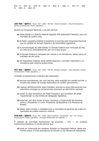 451 - A 452 - B 453 - D 454 - A 455 - E 456 - C 457 - E 458 -
D 459 - A 460 - D
256-465 - Q9911 ( Prova: FCC - 2005 - TRE-RN - Técnico Judiciário - Área Administrativa /
Direito Constitucional / Poder Legislativo; )
Quanto ao Congresso Nacional, é correto afirmar:
a) Cada Estado e o Distrito Federal elegerão três Deputados Federais, para um
mandato de quatro anos.
b) O Poder Legislativo federal é bicameral e exercido pelo Congresso Nacional,
que se compõe do Senado Federal e da Assembléia Legislativa.
c) A representação de cada Estado no Senado Federal será renovada de oito
em oito anos, alternadamente, por um e dois terços.
d) O Senado Federal é composto por oitenta e um Senadores, eleitos para um
mandato de oito anos.
e) Os Deputados Federais serão eleitos segundo o princípio majoritário e os
Senadores pelo sistema proporcional.
257-466 - Q8967 ( Prova: FCC - 2007 - TRE-SE - Analista Judiciário - Área Judiciária / Direito
Constitucional / Poder Legislativo; )
Compete privativamente à Câmara dos Deputados
a) aprovar previamente, por voto secreto, após argüição em sessão secreta, a
escolha dos chefes de missão diplomática de caráter permanente.
b) resolver definitivamente sobre tratados, acordos ou atos internacionais que
acarretem encargos ou compromissos gravosos ao patrimônio nacional.
c) sustar os atos normativos do Poder Executivo que exorbitem do poder
regulamentar ou dos limites de delegação legislativa.
d) autorizar, por dois terços de seus membros, a instauração de processo
contra o Presidente e o Vice- Presidente da República e os Ministros de
Estado.
e) dispor sobre limites e condições para a concessão de garantia da União em
operações de crédito externo e interno.
258-469 - Q6844 ( Prova: FCC - 2006 - Banco do Brasil - Escriturário - 001 - DF / Direito
Constitucional / Poder Legislativo; Comissão Parlamentar de Inquérito; )
A respeito de Comissão Parlamentar de Inquérito − CPI −, no contexto
institucional brasileiro, é correto afirmar que
a) pode ser instaurada por qualquer Senador ou Deputado Federal, desde que
recolha antes 1/3 das assinaturas do Senado ou da Câmara de Deputados.
 