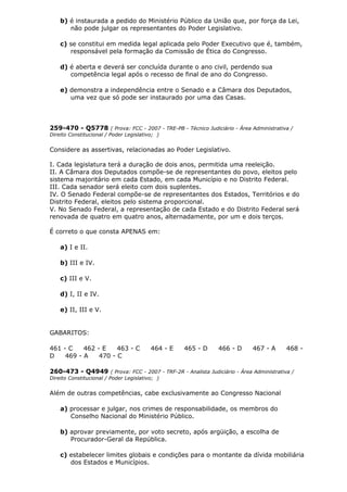b) é instaurada a pedido do Ministério Público da União que, por força da Lei,
não pode julgar os representantes do Poder Legislativo.
c) se constitui em medida legal aplicada pelo Poder Executivo que é, também,
responsável pela formação da Comissão de Ética do Congresso.
d) é aberta e deverá ser concluída durante o ano civil, perdendo sua
competência legal após o recesso de final de ano do Congresso.
e) demonstra a independência entre o Senado e a Câmara dos Deputados,
uma vez que só pode ser instaurado por uma das Casas.
259-470 - Q5778 ( Prova: FCC - 2007 - TRE-PB - Técnico Judiciário - Área Administrativa /
Direito Constitucional / Poder Legislativo; )
Considere as assertivas, relacionadas ao Poder Legislativo.
I. Cada legislatura terá a duração de dois anos, permitida uma reeleição.
II. A Câmara dos Deputados compõe-se de representantes do povo, eleitos pelo
sistema majoritário em cada Estado, em cada Município e no Distrito Federal.
III. Cada senador será eleito com dois suplentes.
IV. O Senado Federal compõe-se de representantes dos Estados, Territórios e do
Distrito Federal, eleitos pelo sistema proporcional.
V. No Senado Federal, a representação de cada Estado e do Distrito Federal será
renovada de quatro em quatro anos, alternadamente, por um e dois terços.
É correto o que consta APENAS em:
a) I e II.
b) III e IV.
c) III e V.
d) I, II e IV.
e) II, III e V.
GABARITOS:
461 - C 462 - E 463 - C 464 - E 465 - D 466 - D 467 - A 468 -
D 469 - A 470 - C
260-473 - Q4949 ( Prova: FCC - 2007 - TRF-2R - Analista Judiciário - Área Administrativa /
Direito Constitucional / Poder Legislativo; )
Além de outras competências, cabe exclusivamente ao Congresso Nacional
a) processar e julgar, nos crimes de responsabilidade, os membros do
Conselho Nacional do Ministério Público.
b) aprovar previamente, por voto secreto, após argüição, a escolha de
Procurador-Geral da República.
c) estabelecer limites globais e condições para o montante da dívida mobiliária
dos Estados e Municípios.
 