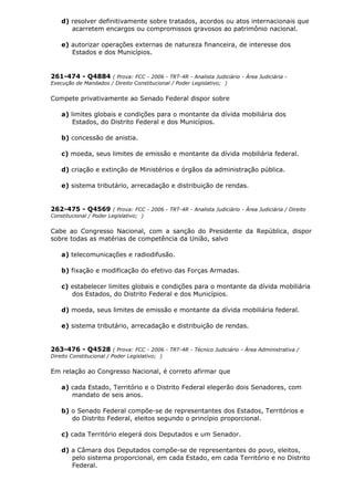 d) resolver definitivamente sobre tratados, acordos ou atos internacionais que
acarretem encargos ou compromissos gravosos ao patrimônio nacional.
e) autorizar operações externas de natureza financeira, de interesse dos
Estados e dos Municípios.
261-474 - Q4884 ( Prova: FCC - 2006 - TRT-4R - Analista Judiciário - Área Judiciária -
Execução de Mandados / Direito Constitucional / Poder Legislativo; )
Compete privativamente ao Senado Federal dispor sobre
a) limites globais e condições para o montante da dívida mobiliária dos
Estados, do Distrito Federal e dos Municípios.
b) concessão de anistia.
c) moeda, seus limites de emissão e montante da dívida mobiliária federal.
d) criação e extinção de Ministérios e órgãos da administração pública.
e) sistema tributário, arrecadação e distribuição de rendas.
262-475 - Q4569 ( Prova: FCC - 2006 - TRT-4R - Analista Judiciário - Área Judiciária / Direito
Constitucional / Poder Legislativo; )
Cabe ao Congresso Nacional, com a sanção do Presidente da República, dispor
sobre todas as matérias de competência da União, salvo
a) telecomunicações e radiodifusão.
b) fixação e modificação do efetivo das Forças Armadas.
c) estabelecer limites globais e condições para o montante da dívida mobiliária
dos Estados, do Distrito Federal e dos Municípios.
d) moeda, seus limites de emissão e montante da dívida mobiliária federal.
e) sistema tributário, arrecadação e distribuição de rendas.
263-476 - Q4528 ( Prova: FCC - 2006 - TRT-4R - Técnico Judiciário - Área Administrativa /
Direito Constitucional / Poder Legislativo; )
Em relação ao Congresso Nacional, é correto afirmar que
a) cada Estado, Território e o Distrito Federal elegerão dois Senadores, com
mandato de seis anos.
b) o Senado Federal compõe-se de representantes dos Estados, Territórios e
do Distrito Federal, eleitos segundo o princípio proporcional.
c) cada Território elegerá dois Deputados e um Senador.
d) a Câmara dos Deputados compõe-se de representantes do povo, eleitos,
pelo sistema proporcional, em cada Estado, em cada Território e no Distrito
Federal.
 