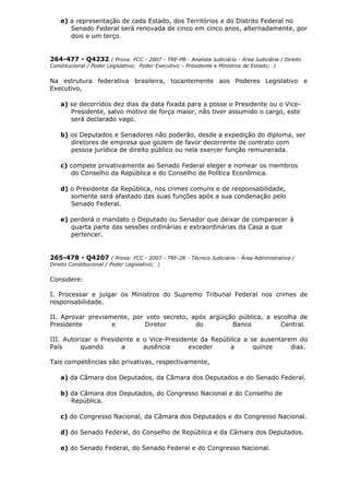 e) a representação de cada Estado, dos Territórios e do Distrito Federal no
Senado Federal será renovada de cinco em cinco anos, alternadamente, por
dois e um terço.
264-477 - Q4232 ( Prova: FCC - 2007 - TRE-PB - Analista Judiciário - Área Judiciária / Direito
Constitucional / Poder Legislativo; Poder Executivo – Presidente e Ministros de Estado; )
Na estrutura federativa brasileira, tocantemente aos Poderes Legislativo e
Executivo,
a) se decorridos dez dias da data fixada para a posse o Presidente ou o Vice-
Presidente, salvo motivo de força maior, não tiver assumido o cargo, este
será declarado vago.
b) os Deputados e Senadores não poderão, desde a expedição do diploma, ser
diretores de empresa que gozem de favor decorrente de contrato com
pessoa jurídica de direito público ou nela exercer função remunerada.
c) compete privativamente ao Senado Federal eleger e nomear os membros
do Conselho da República e do Conselho de Política Econômica.
d) o Presidente da República, nos crimes comuns e de responsabilidade,
somente será afastado das suas funções após a sua condenação pelo
Senado Federal.
e) perderá o mandato o Deputado ou Senador que deixar de comparecer à
quarta parte das sessões ordinárias e extraordinárias da Casa a que
pertencer.
265-478 - Q4207 ( Prova: FCC - 2007 - TRF-2R - Técnico Judiciário - Área Administrativa /
Direito Constitucional / Poder Legislativo; )
Considere:
I. Processar e julgar os Ministros do Supremo Tribunal Federal nos crimes de
responsabilidade.
II. Aprovar previamente, por voto secreto, após argüição pública, a escolha de
Presidente e Diretor do Banco Central.
III. Autorizar o Presidente e o Vice-Presidente da República a se ausentarem do
País quando a ausência exceder a quinze dias.
Tais competências são privativas, respectivamente,
a) da Câmara dos Deputados, da Câmara dos Deputados e do Senado Federal.
b) da Câmara dos Deputados, do Congresso Nacional e do Conselho de
República.
c) do Congresso Nacional, da Câmara dos Deputados e do Congresso Nacional.
d) do Senado Federal, do Conselho de República e da Câmara dos Deputados.
e) do Senado Federal, do Senado Federal e do Congresso Nacional.
 