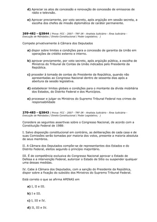d) Apreciar os atos de concessão e renovação de concessão de emissoras de
rádio e televisão.
e) Aprovar previamente, por voto secreto, após argüição em sessão secreta, a
escolha dos chefes de missão diplomática de caráter permanente.
269-482 - Q3844 ( Prova: FCC - 2007 - TRF-3R - Analista Judiciário - Área Judiciária -
Execução de Mandados / Direito Constitucional / Poder Legislativo; )
Compete privativamente à Câmara dos Deputados
a) dispor sobre limites e condições para a concessão de garantia da União em
operações de crédito externo e interno.
b) aprovar previamente, por voto secreto, após argüição pública, a escolha de
Ministros do Tribunal de Contas da União indicados pelo Presidente da
República.
c) proceder à tomada de contas do Presidente da República, quando não
apresentadas ao Congresso Nacional dentro de sessenta dias após a
abertura da sessão legislativa.
d) estabelecer limites globais e condições para o montante da dívida mobiliária
dos Estados, do Distrito Federal e dos Municípios.
e) processar e julgar os Ministros do Supremo Tribunal Federal nos crimes de
responsabilidade
270-483 - Q3843 ( Prova: FCC - 2007 - TRF-3R - Analista Judiciário - Área Judiciária -
Execução de Mandados / Direito Constitucional / Poder Legislativo; )
Considere as seguintes assertivas sobre o Congresso Nacional, de acordo com a
Constituição Federal de 1988:
I. Salvo disposição constitucional em contrário, as deliberações de cada casa e de
suas Comissões serão tomadas por maioria dos votos, presente a maioria absoluta
de seus membros.
II. A Câmara dos Deputados compõe-se de representantes dos Estados e do
Distrito Federal, eleitos segundo o princípio majoritário.
III. É de competência exclusiva do Congresso Nacional aprovar o Estado de
Defesa e a intervenção Federal, autorizar o Estado de Sítio ou suspender qualquer
uma dessas medidas.
IV. Cabe à Câmara dos Deputados, com a sanção do Presidente da República,
dispor sobre a fixação do subsídio dos Ministros do Supremo Tribunal Federal.
Está correto o que se afirma APENAS em
a) I, II e III.
b) I e III.
c) I, III e IV.
d) II, III e IV.
 