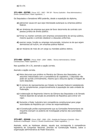 e) II e IV.
271-484 - Q3785 ( Prova: FCC - 2007 - TRF-3R - Técnico Judiciário - Área Administrativa /
Direito Constitucional / Poder Legislativo; )
Os Deputados e Senadores NÃO poderão, desde a expedição do diploma,
a) patrocinar causa em que seja interessada autarquia ou empresa pública
federal.
b) ser diretores de empresa que goze de favor decorrente de contrato com
pessoa jurídica de direito público.
c) firmar ou manter contrato com empresa concessionária de serviço público,
mesmo quando o contrato obedecer a cláusulas uniformes.
d) exercer cargo, função ou emprego remunerado, inclusive os de que sejam
demissíveis ad nutum, em empresa pública federal.
e) ser titulares de mais de um cargo ou mandato público eletivo.
272-486 - Q3561 ( Prova: ESAF - 2004 - ANEEL - Técnico Administrativo / Direito
Constitucional / Poder Legislativo; )
Nas questões 24 e 25, assinale a opção correta.
Assinale a opção correta.
a) Pelos discursos que profere no Plenário da Câmara dos Deputados, em
assuntos relacionados com a competência do Legislativo, o deputado não
pode ser punido criminalmente, mesmo que o discurso agrida a imagem de
outro deputado.
b) O número de representantes por Estado no Senado Federal é estabelecido
por lei complementar, proporcionalmente à população de cada unidade da
Federação.
c) A elaboração do Regimento Interno da Câmara dos Deputados e do Senado
Federal depende da sanção do presidente da República para entrar em
vigor.
d) Somente o Poder Judiciário tem competência constitucional para julgar
autoridades da República por crimes de responsabilidade.
e) A Constituição proíbe expressamente que as Comissões Parlamentares de
Inquérito exerçam os poderes de investigação próprios das autoridades
judiciais.
273-487 - Q3446 ( Prova: ESAF - 2006 - CGU - Analista de Finanças e Controle - Área -
Auditoria e Fiscalização - Prova 2 / Direito Constitucional / Poder Legislativo; )
Assinale, entre as hipóteses abaixo, aquela que corresponde à competência
legislativa do Congresso Nacional, prevista na Constituição Federal, sobre a
organização administrativa do Poder Executivo.
 