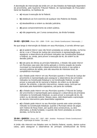 A decretação de intervenção da União em um dos Estados da federação dependerá
de provimento, pelo Supremo Tribunal Federal, de representação do Procurador-
Geral da República, na hipótese de
• a) recusa à execução de lei federal.
• b) obstáculo ao livre exercício de qualquer dos Poderes do Estado.
• c) desobediência a ordem ou decisão judiciária.
• d) grave comprometimento da ordem pública.
• e) não pagamento, por 2 anos consecutivos, da dívida fundada.
24-83 - Q51368 ( Prova: FGV - 2008 - TJ-PA - Juiz / Direito Constitucional / Intervenção; )
No que tange à intervenção do Estado em seus Municípios, é correto afirmar que:
• a) só poderá intervir caso não forem prestadas as contas devidas, na forma
da lei, e se o Tribunal de Justiça der provimento à representação para
assegurar a observância de princípios indicados nas Constituições Estadual
e Federal, ou, ainda, para prover a execução da lei, de ordem ou de
decisão judicial.
• b) sob pena de ofensa ao princípio federativo, o Estado não pode intervir
em Município caso este não tenha aplicado o mínimo exigido da receita
municipal na manutenção e desenvolvimento de ensino e nas ações e
serviços públicos de saúde, pois são assuntos de interesse local, de
competência municipal.
• c) o Estado pode intervir em seu Município quando o Tribunal de Justiça der
provimento à representação para assegurar a observância dos princípios
indicados na Constituição Estadual e na Constituição Federal, ou para
prover a execução de lei nacional e federal, de ordem ou de decisão
judicial. No entanto, o decreto interventivo, nesses casos, terá que ser
apreciado pela Assembléia Legislativa, sob pena de nulidade.
• d) o Estado pode intervir em seu Município quando o Tribunal de Justiça
der provimento à representação para assegurar a observância de princípios
indicados na Constituição Estadual, ou para prover a execução da lei, de
ordem ou de decisão judicial. Nesses casos, está dispensada a apreciação
do decreto interventivo pela Assembléia Legislativa.
• e) o Estado pode intervir no seu Município quando este violar princípio
indicado na Constituição Estadual; quando o Município deixar de pagar,
sem motivo de força maior, por quatro anos consecutivos, ou dois
alternados, a dívida fundada; e quando não forem prestadas as contas
devidas, na forma da lei.
25-84 - Q49531 ( Prova: FCC - 2007 - MPU - Analista - Processual / Direito Constitucional /
Intervenção; Organização do Estado - Da União; )
A União não intervirá nos Estados nem no Distrito Federal, exceto, dentre outros
casos, para assegurar a observância do princípio constitucional da forma
 