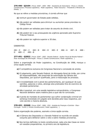 276-490 - Q3104 ( Prova: ESAF - 2004 - MRE - Assistente de Chancelaria - Prova 2 / Direito
Constitucional / Processo Legislativo; Poder Legislativo; Poder Executivo – Presidente e Ministros de
Estado; )
No que se refere a medidas provisórias, é correto afirmar que
a) nenhum governador de Estado pode editálas.
b) não podem ser editadas para diminuir ou aumentar penas previstas no
Código Penal.
c) não podem ser editadas para tratar de assunto de direito civil.
d) não podem ter o seu pressuposto da urgência apreciado pelo Supremo
Tribunal Federal.
e) não podem ter vigência superior a 30 dias.
GABARITOS:
481 - E 482 - C 483 - B 484 - D 485 - E 486 - A 487 - B 488 -
D 489 - C 490 - B
277-491 - Q2822 ( Prova: ESAF - 2005 - Receita Federal - Auditor Fiscal da Receita Federal -
Área Tecnologia da Informação - Prova 2 / Direito Constitucional / Poder Legislativo; )
Sobre a organização do Poder Legislativo, na Constituição de 1988, marque a
única opção correta.
a) É competência exclusiva do Congresso Nacional a concessão de anistia.
b) O julgamento, pelo Senado Federal, do Advogado-Geral da União, por crime
de responsabilidade, não prescinde da autorização da Câmara dos
Deputados, por quorum qualificado, para a instauração do processo.
c) A inviolabilidade civil e penal dos parlamentares, por quaisquer de suas
opiniões, palavras e votos, abrange atos praticados fora do exercício da
atividade parlamentar.
d) Não é possível, em uma sessão legislativa extraordinária, o Congresso
Nacional deliberar sobre matéria para a qual não foi convocado.
e) A perda de mandato do parlamentar que sofrer condenação criminal em
sentença transitada em julgado será decidida pela Casa respectiva, por
voto secreto e maioria absoluta.
278-492 - Q2668 ( Prova: ESAF - 2006 - CGU - Analista de Finanças e Controle - Área -
Correição - Prova 3 / Direito Constitucional / Poder Legislativo; )
Sobre organização dos poderes, assinale a única opção correta.
a) A Câmara dos Deputados e o Senado Federal se reunirão em sessão
conjunta para deliberar sobre o veto e sobre medidas provisórias.
b) Nos termos definidos no texto constitucional, cada uma das Casas se reúne
em sessões preparatórias, no primeiro ano da legislatura.
 