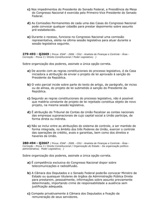 c) Nos impedimentos do Presidente do Senado Federal, a Presidência da Mesa
do Congresso Nacional é exercida pelo Primeiro-Vice Presidente do Senado
Federal.
d) As Comissões Permanentes de cada uma das Casas do Congresso Nacional
pode convocar qualquer cidadão para prestar depoimento sobre assunto
pré-estabelecido.
e) Durante o recesso, funciona no Congresso Nacional uma comissão
representativa, eleita na última sessão legislativa para atuar durante a
sessão legislativa seguinte.
279-493 - Q2669 ( Prova: ESAF - 2006 - CGU - Analista de Finanças e Controle - Área -
Correição - Prova 3 / Direito Constitucional / Poder Legislativo; )
Sobre organização dos poderes, assinale a única opção correta.
a) De acordo com as regras constitucionais do processo legislativo, é da Casa
iniciadora a atribuição de enviar o projeto de lei aprovado à sanção do
Presidente da República.
b) O veto parcial incide sobre parte do texto de artigo, de parágrafo, de inciso
ou de alínea, do projeto de lei submetido à sanção do Presidente da
República.
c) Segundo as regras constitucionais do processo legislativo, não é possível
que matéria constante de projeto de lei rejeitado constitua objeto de novo
projeto, na mesma sessão legislativa.
d) É atribuição do Tribunal de Contas da União fiscalizar as contas nacionais
das empresas supranacionais de cujo capital social a União participe, de
forma direta ou indireta.
e) Não se inclui entre as atribuições do sistema de controle, a ser mantido de
forma integrada, no âmbito dos três Poderes da União, exercer o controle
das operações de crédito, avais e garantias, bem como dos direitos e
haveres da União.
280-494 - Q2667 ( Prova: ESAF - 2006 - CGU - Analista de Finanças e Controle - Área -
Correição - Prova 3 / Direito Constitucional / Organização do Estado - Da organização político-
administrativa; Poder Legislativo; )
Sobre organização dos poderes, assinale a única opção correta.
a) É competência exclusiva do Congresso Nacional dispor sobre
telecomunicações e radiodifusão.
b) A Câmara dos Deputados e o Senado Federal poderão convocar Ministro de
Estado ou quaisquer titulares de órgãos da Administração Pública Direta
para prestarem, pessoalmente, informações sobre assunto previamente
determinado, importando crime de responsabilidade a ausência sem
justificação adequada.
c) Compete privativamente à Câmara dos Deputados a fixação da
remuneração de seus servidores.
 