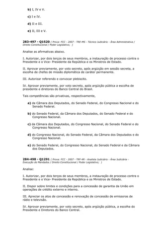 b) I, IV e V.
c) I e IV.
d) II e III.
e) II, III e V.
283-497 - Q1520 ( Prova: FCC - 2007 - TRE-MS - Técnico Judiciário - Área Administrativa /
Direito Constitucional / Poder Legislativo; )
Analise as afirmativas abaixo.
I. Autorizar, por dois terços de seus membros, a instauração de processo contra o
Presidente e o Vice- Presidente da República e os Ministros de Estado.
II. Aprovar previamente, por voto secreto, após argüição em sessão secreta, a
escolha de chefes de missão diplomática de caráter permanente.
III. Autorizar referendo e convocar plebiscito.
IV. Aprovar previamente, por voto secreto, após argüição pública a escolha de
presidente e diretores do Banco Central do Brasil.
Tais competências são privativas, respectivamente,
a) da Câmara dos Deputados, do Senado Federal, do Congresso Nacional e do
Senado Federal.
b) do Senado Federal, da Câmara dos Deputados, do Senado Federal e do
Congresso Nacional.
c) da Câmara dos Deputados, do Congresso Nacional, do Senado Federal e do
Congresso Nacional.
d) do Congresso Nacional, do Senado Federal, da Câmara dos Deputados e do
Congresso Nacional.
e) do Senado Federal, do Congresso Nacional, do Senado Federal e da Câmara
dos Deputados.
284-498 - Q1291 ( Prova: FCC - 2007 - TRF-4R - Analista Judiciário - Área Judiciária -
Execução de Mandados / Direito Constitucional / Poder Legislativo; )
Analise:
I. Autorizar, por dois terços de seus membros, a instauração de processo contra o
Presidente e o Vice- Presidente da República e os Ministros de Estado.
II. Dispor sobre limites e condições para a concessão de garantia da União em
operações de crédito externo e interno.
III. Apreciar os atos de concessão e renovação de concessão de emissoras de
rádio e televisão.
IV. Aprovar previamente, por voto secreto, após argüição pública, a escolha do
Presidente e Diretores do Banco Central.
 