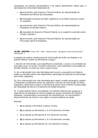 republicana, do sistema representativo e do regime democrático. Neste caso, a
decretação da intervenção dependerá de
• a) provimento, pelo Supremo Tribunal Federal, de representação do
Presidente da Câmara dos Deputados.
• b) solicitação expressa do Poder Legislativo ou do Poder Executivo coacto
ou impedido.
• c) provimento, pelo Supremo Tribunal Federal, de representação do
Presidente do Senado Federal.
• d) requisição do Supremo Tribunal Federal, se a coação for exercida contra
o Poder Judiciário.
• e) provimento, pelo Supremo Tribunal Federal, de representação do
Procurador-Geral da República.
26-88 - Q45790 ( Prova: FGV - 2008 - Senado Federal - Advogado / Direito Constitucional /
Intervenção; )
A respeito do regime constitucional de intervenção da União nos Estados e no
Distrito Federal, analise as afirmativas a seguir:
I. Decreto de intervenção, que especificará a amplitude, o prazo e as condições de
execução e que, se couber, nomeará interventor, será submetido à apreciação do
Senado Federal, no prazo de vinte e quatro horas.
II. Se a intervenção tiver sido decretada para prover a execução de lei federal,
ordem ou decisão judicial, fica dispensada a apreciação do decreto de intervenção
pelo Poder Legislativo.
III. Se a intervenção tiver sido decretada para repelir invasão estrangeira, poderá
o Presidente da República deixar de submeter o decreto de intervenção ao Poder
Legislativo, desde que invoque a ocorrência de grave risco iminente à preservação
da integridade territorial e à soberania do Estado Brasileiro.
IV. A União poderá intervir nos Estados e no Distrito Federal para assegurar a
observância da aplicação do mínimo exigido da receita resultante de impostos
estaduais, compreendida a proveniente de transferências, na manutenção e
desenvolvimento do ensino e nas ações e serviços públicos de saúde.
Assinale:
• a) se apenas a afirmativa I estiver correta.
• b) se apenas as afirmativas I, II e IV estiverem corretas.
• c) se apenas as afirmativas II e IV estiverem corretas.
• d) se apenas as afirmativas I, II e III estiverem corretas.
• e) se apenas as afirmativas III e IV estiverem corretas.
 