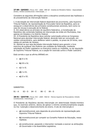27-89 - Q45502 ( Prova: FCC - 2009 - MPE-SE - Analista do Ministério Público - Especialidade
Direito / Direito Constitucional / Intervenção; )
Considere as seguintes afirmações sobre a disciplina constitucional das hipóteses e
do procedimento da intervenção federal:
I. A decretação de intervenção federal dependerá de provimento, pelo Supremo
Tribunal Federal, de representação do Procurador-Geral da República, para se
assegurar a observância dos princípios constitucionais sensíveis, bem como no
caso de recusa à execução de lei federal.
II. Em observância ao princípio do equilíbrio federativo, a Constituição da
República não contempla hipótese de intervenção da União em Municípios, mas
apenas em Estados e no Distrito Federal.
III. O Presidente da República deve solicitar autorização prévia ao Congresso
Nacional para decretar intervenção federal, devendo este ser convocado, em
caráter extraordinário, para deliberar sobre o pedido, no prazo de 24 horas, caso
esteja em período de recesso.
IV. Admite-se que seja decretada intervenção federal para garantir o livre
exercício de qualquer dos Poderes nas unidades da Federação, mediante
solicitação do Poder Legislativo ou Executivo coacto ou impedido, ou de requisição
do Supremo Tribunal Federal, se a coação for exercida contra o Poder Judiciário.
Está correto o que se afirma APENAS em
• a) II e IV.
• b) III e IV.
• c) I e II.
• d) I e IV.
• e) II e III.
GABARITOS:
81 - A 83 - D 84 - E 88 - C 89 - D
28-91 - Q44748 ( Prova: FCC - 2009 - PGE-RJ - Técnico Superior de Procuradoria / Direito
Constitucional / Intervenção; )
O Presidente da República decreta intervenção em determinado Estado-membro
que, no exercício anterior, deixou de aplicar o mínimo constitucionalmente exigido
na ma- nutenção e desenvolvimento do ensino. O ato de intervenção é
• a) inconstitucional, pois dependia do provimento de representação pelo
Supremo Tribunal Federal.
• b) inconstitucional por competir ao Conselho Federal da Educação, nessa
hipótese.
• c) constitucional, passando o interventor nomeado a exercer as atribuições
do Governador e da Assembléia Legislativa.
 