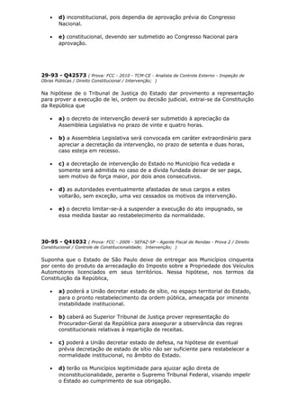 • d) inconstitucional, pois dependia de aprovação prévia do Congresso
Nacional.
• e) constitucional, devendo ser submetido ao Congresso Nacional para
aprovação.
29-93 - Q42573 ( Prova: FCC - 2010 - TCM-CE - Analista de Controle Externo - Inspeção de
Obras Públicas / Direito Constitucional / Intervenção; )
Na hipótese de o Tribunal de Justiça do Estado dar provimento a representação
para prover a execução de lei, ordem ou decisão judicial, extrai-se da Constituição
da República que
• a) o decreto de intervenção deverá ser submetido à apreciação da
Assembleia Legislativa no prazo de vinte e quatro horas.
• b) a Assembleia Legislativa será convocada em caráter extraordinário para
apreciar a decretação da intervenção, no prazo de setenta e duas horas,
caso esteja em recesso.
• c) a decretação de intervenção do Estado no Município fica vedada e
somente será admitida no caso de a dívida fundada deixar de ser paga,
sem motivo de força maior, por dois anos consecutivos.
• d) as autoridades eventualmente afastadas de seus cargos a estes
voltarão, sem exceção, uma vez cessados os motivos da intervenção.
• e) o decreto limitar-se-á a suspender a execução do ato impugnado, se
essa medida bastar ao restabelecimento da normalidade.
30-95 - Q41032 ( Prova: FCC - 2009 - SEFAZ-SP - Agente Fiscal de Rendas - Prova 2 / Direito
Constitucional / Controle de Constitucionalidade; Intervenção; )
Suponha que o Estado de São Paulo deixe de entregar aos Municípios cinquenta
por cento do produto da arrecadação do Imposto sobre a Propriedade dos Veículos
Automotores licenciados em seus territórios. Nessa hipótese, nos termos da
Constituição da República,
• a) poderá a União decretar estado de sítio, no espaço territorial do Estado,
para o pronto restabelecimento da ordem pública, ameaçada por iminente
instabilidade institucional.
• b) caberá ao Superior Tribunal de Justiça prover representação do
Procurador-Geral da República para assegurar a observância das regras
constitucionais relativas à repartição de receitas.
• c) poderá a União decretar estado de defesa, na hipótese de eventual
prévia decretação de estado de sítio não ser suficiente para restabelecer a
normalidade institucional, no âmbito do Estado.
• d) terão os Municípios legitimidade para ajuizar ação direta de
inconstitucionalidade, perante o Supremo Tribunal Federal, visando impelir
o Estado ao cumprimento de sua obrigação.
 