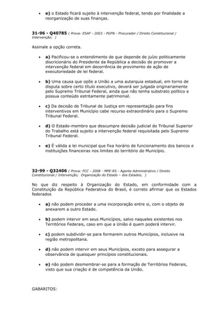 • e) o Estado ficará sujeito à intervenção federal, tendo por finalidade a
reorganização de suas finanças.
31-96 - Q40785 ( Prova: ESAF - 2003 - PGFN - Procurador / Direito Constitucional /
Intervenção; )
Assinale a opção correta.
• a) Pacificou-se o entendimento de que depende de juízo politicamente
discricionário do Presidente da República a decisão de promover a
intervenção federal em decorrência de provimento de ação de
executoriedade de lei federal.
• b) Uma causa que opõe a União a uma autarquia estadual, em torno de
disputa sobre certo título executivo, deverá ser julgada originariamente
pelo Supremo Tribunal Federal, ainda que não tenha substrato político e
possua conteúdo estritamente patrimonial.
• c) Da decisão de Tribunal de Justiça em representação para fins
interventivos em Município cabe recurso extraordinário para o Supremo
Tribunal Federal.
• d) O Estado-membro que descumpre decisão judicial do Tribunal Superior
do Trabalho está sujeito a intervenção federal requisitada pelo Supremo
Tribunal Federal.
• e) É válida a lei municipal que fixa horário de funcionamento dos bancos e
instituições financeiras nos limites do território do Município.
32-99 - Q32406 ( Prova: FCC - 2008 - MPE-RS - Agente Administrativo / Direito
Constitucional / Intervenção; Organização do Estado – dos Estados; )
No que diz respeito à Organização do Estado, em conformidade com a
Constituição da República Federativa do Brasil, é correto afirmar que os Estados
federados
• a) não podem proceder a uma incorporação entre si, com o objeto de
anexarem a outro Estado.
• b) podem intervir em seus Municípios, salvo naqueles existentes nos
Territórios Federais, caso em que a União é quem poderá intervir.
• c) podem subdividir-se para formarem outros Municípios, inclusive na
região metropolitana.
• d) não podem intervir em seus Municípios, exceto para assegurar a
observância de quaisquer princípios constitucionais.
• e) não podem desmembrar-se para a formação de Territórios Federais,
visto que sua criação é de competência da União.
GABARITOS:
 