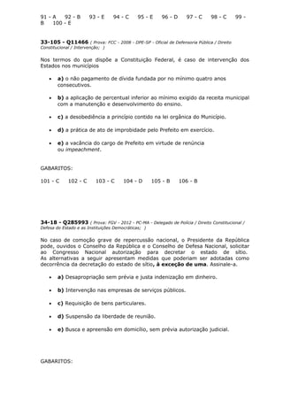 91 - A 92 - B 93 - E 94 - C 95 - E 96 - D 97 - C 98 - C 99 -
B 100 - E
33-105 - Q11466 ( Prova: FCC - 2008 - DPE-SP - Oficial de Defensoria Pública / Direito
Constitucional / Intervenção; )
Nos termos do que dispõe a Constituição Federal, é caso de intervenção dos
Estados nos municípios
• a) o não pagamento de dívida fundada por no mínimo quatro anos
consecutivos.
• b) a aplicação de percentual inferior ao mínimo exigido da receita municipal
com a manutenção e desenvolvimento do ensino.
• c) a desobediência a princípio contido na lei orgânica do Município.
• d) a prática de ato de improbidade pelo Prefeito em exercício.
• e) a vacância do cargo de Prefeito em virtude de renúncia
ou impeachment.
GABARITOS:
101 - C 102 - C 103 - C 104 - D 105 - B 106 - B
34-18 - Q285993 ( Prova: FGV - 2012 - PC-MA - Delegado de Polícia / Direito Constitucional /
Defesa do Estado e as Instituições Democráticas; )
No caso de comoção grave de repercussão nacional, o Presidente da República
pode, ouvidos o Conselho da República e o Conselho de Defesa Nacional, solicitar
ao Congresso Nacional autorização para decretar o estado de sítio.
As alternativas a seguir apresentam medidas que poderiam ser adotadas como
decorrência da decretação do estado de sítio, à exceção de uma. Assinale-a.
• a) Desapropriação sem prévia e justa indenização em dinheiro.
• b) Intervenção nas empresas de serviços públicos.
• c) Requisição de bens particulares.
• d) Suspensão da liberdade de reunião.
• e) Busca e apreensão em domicílio, sem prévia autorização judicial.
GABARITOS:
 