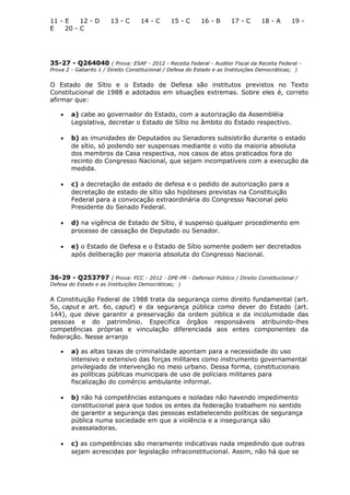 11 - E 12 - D 13 - C 14 - C 15 - C 16 - B 17 - C 18 - A 19 -
E 20 - C
35-27 - Q264040 ( Prova: ESAF - 2012 - Receita Federal - Auditor Fiscal da Receita Federal -
Prova 2 - Gabarito 1 / Direito Constitucional / Defesa do Estado e as Instituições Democráticas; )
O Estado de Sítio e o Estado de Defesa são institutos previstos no Texto
Constitucional de 1988 e adotados em situações extremas. Sobre eles é, correto
afirmar que:
• a) cabe ao governador do Estado, com a autorização da Assembléia
Legislativa, decretar o Estado de Sítio no âmbito do Estado respectivo.
• b) as imunidades de Deputados ou Senadores subsistirão durante o estado
de sítio, só podendo ser suspensas mediante o voto da maioria absoluta
dos membros da Casa respectiva, nos casos de atos praticados fora do
recinto do Congresso Nacional, que sejam incompatíveis com a execução da
medida.
• c) a decretação de estado de defesa e o pedido de autorização para a
decretação de estado de sítio são hipóteses previstas na Constituição
Federal para a convocação extraordinária do Congresso Nacional pelo
Presidente do Senado Federal.
• d) na vigência de Estado de Sítio, é suspenso qualquer procedimento em
processo de cassação de Deputado ou Senador.
• e) o Estado de Defesa e o Estado de Sítio somente podem ser decretados
após deliberação por maioria absoluta do Congresso Nacional.
36-29 - Q253797 ( Prova: FCC - 2012 - DPE-PR - Defensor Público / Direito Constitucional /
Defesa do Estado e as Instituições Democráticas; )
A Constituição Federal de 1988 trata da segurança como direito fundamental (art.
5o, caput e art. 6o, caput) e da segurança pública como dever do Estado (art.
144), que deve garantir a preservação da ordem pública e da incolumidade das
pessoas e do patrimônio. Especifica órgãos responsáveis atribuindo-lhes
competências próprias e vinculação diferenciada aos entes componentes da
federação. Nesse arranjo
• a) as altas taxas de criminalidade apontam para a necessidade do uso
intensivo e extensivo das forças militares como instrumento governamental
privilegiado de intervenção no meio urbano. Dessa forma, constitucionais
as políticas públicas municipais de uso de policiais militares para
fiscalização do comércio ambulante informal.
• b) não há competências estanques e isoladas não havendo impedimento
constitucional para que todos os entes da federação trabalhem no sentido
de garantir a segurança das pessoas estabelecendo políticas de segurança
pública numa sociedade em que a violência e a insegurança são
avassaladoras.
• c) as competências são meramente indicativas nada impedindo que outras
sejam acrescidas por legislação infraconstitucional. Assim, não há que se
 