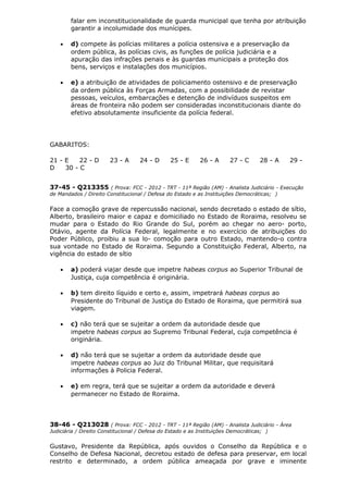 falar em inconstitucionalidade de guarda municipal que tenha por atribuição
garantir a incolumidade dos munícipes.
• d) compete às polícias militares a polícia ostensiva e a preservação da
ordem pública, às polícias civis, as funções de polícia judiciária e a
apuração das infrações penais e às guardas municipais a proteção dos
bens, serviços e instalações dos municípios.
• e) a atribuição de atividades de policiamento ostensivo e de preservação
da ordem pública às Forças Armadas, com a possibilidade de revistar
pessoas, veículos, embarcações e detenção de indivíduos suspeitos em
áreas de fronteira não podem ser consideradas inconstitucionais diante do
efetivo absolutamente insuficiente da polícia federal.
GABARITOS:
21 - E 22 - D 23 - A 24 - D 25 - E 26 - A 27 - C 28 - A 29 -
D 30 - C
37-45 - Q213355 ( Prova: FCC - 2012 - TRT - 11ª Região (AM) - Analista Judiciário - Execução
de Mandados / Direito Constitucional / Defesa do Estado e as Instituições Democráticas; )
Face a comoção grave de repercussão nacional, sendo decretado o estado de sítio,
Alberto, brasileiro maior e capaz e domiciliado no Estado de Roraima, resolveu se
mudar para o Estado do Rio Grande do Sul, porém ao chegar no aero- porto,
Otávio, agente da Polícia Federal, legalmente e no exercício de atribuições do
Poder Público, proibiu a sua lo- comoção para outro Estado, mantendo-o contra
sua vontade no Estado de Roraima. Segundo a Constituição Federal, Alberto, na
vigência do estado de sítio
• a) poderá viajar desde que impetre habeas corpus ao Superior Tribunal de
Justiça, cuja competência é originária.
• b) tem direito líquido e certo e, assim, impetrará habeas corpus ao
Presidente do Tribunal de Justiça do Estado de Roraima, que permitirá sua
viagem.
• c) não terá que se sujeitar a ordem da autoridade desde que
impetre habeas corpus ao Supremo Tribunal Federal, cuja competência é
originária.
• d) não terá que se sujeitar a ordem da autoridade desde que
impetre habeas corpus ao Juiz do Tribunal Militar, que requisitará
informações à Policia Federal.
• e) em regra, terá que se sujeitar a ordem da autoridade e deverá
permanecer no Estado de Roraima.
38-46 - Q213028 ( Prova: FCC - 2012 - TRT - 11ª Região (AM) - Analista Judiciário - Área
Judiciária / Direito Constitucional / Defesa do Estado e as Instituições Democráticas; )
Gustavo, Presidente da República, após ouvidos o Conselho da República e o
Conselho de Defesa Nacional, decretou estado de defesa para preservar, em local
restrito e determinado, a ordem pública ameaçada por grave e iminente
 