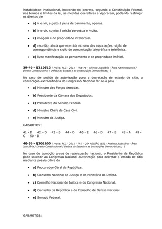 instabilidade institucional, indicando no decreto, segundo a Constituição Federal,
nos termos e limites da lei, as medidas coercitivas a vigorarem, podendo restringir
os direitos de
• a) ir e vir, sujeito à pena de banimento, apenas.
• b) ir e vir, sujeito à prisão perpetua e multa.
• c) imagem e de propriedade intelectual.
• d) reunião, ainda que exercida no seio das associações, sigilo de
correspondência e sigilo de comunicação telegráfica e telefônica.
• e) livre manifestação do pensamento e de propriedade imóvel.
39-49 - Q210513 ( Prova: FCC - 2011 - TRE-PE - Técnico Judiciário - Área Administrativa /
Direito Constitucional / Defesa do Estado e as Instituições Democráticas; )
No caso de pedido de autorização para a decretação de estado de sítio, a
convocação extraordinária do Congresso Nacional far-se-á pelo
• a) Ministro das Forças Armadas.
• b) Presidente da Câmara dos Deputados.
• c) Presidente do Senado Federal.
• d) Ministro Chefe da Casa Civil.
• e) Ministro da Justiça.
GABARITOS:
41 - D 42 - D 43 - B 44 - D 45 - E 46 - D 47 - B 48 - A 49 -
C 50 - D
40-56 - Q201600 ( Prova: FCC - 2011 - TRT - 20ª REGIÃO (SE) - Analista Judiciário - Área
Judiciária / Direito Constitucional / Defesa do Estado e as Instituições Democráticas; )
No caso de comoção grave de repercussão nacional, o Presidente da República
pode solicitar ao Congresso Nacional autorização para decretar o estado de sítio
mediante prévia oitiva do
• a) Procurador-Geral da República.
• b) Conselho Nacional de Justiça e do Ministério da Defesa.
• c) Conselho Nacional de Justiça e do Congresso Nacional.
• d) Conselho da República e do Conselho de Defesa Nacional.
• e) Senado Federal.
GABARITOS:
 