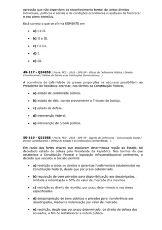 opressão que não dependem do reconhecimento formal de certos direitos
individuais, políticos e sociais e de condições econômicas suscetíveis de favorecer
o seu pleno exercício.
Está correto o que se afirma SOMENTE em
• a) I e II.
• b) II e III.
• c) I e III.
• d) I.
• e) III.
49-117 - Q34858 ( Prova: FCC - 2010 - DPE-SP - Oficial de Defensoria Pública / Direito
Constitucional / Defesa do Estado e as Instituições Democráticas; )
A ocorrência de calamidade de graves proporções na natureza possibilitam ao
Presidente da República decretar, nos termos da Constituição Federal,
• a) estado de calamidade pública.
• b) estado de sítio, ouvido previamente o Tribunal de Justiça.
• c) estado de defesa.
• d) intervenção federal.
• e) intervenção de ordem pública.
50-119 - Q31988 ( Prova: FCC - 2010 - DPE-SP - Agente de Defensoria - Comunicação Social /
Direito Constitucional / Defesa do Estado e as Instituições Democráticas; )
Em razão das fortes chuvas que assolaram determinada região do Estado, foi
decretado estado de defesa pelo Presidente da República. Nos termos do que
estabelece a Constituição Federal e legislação infraconstitucional pertinente, o
decreto que veiculou a decisão permite
• a) restrição a todos os direitos e garantias fundamentais estabelecidos na
Constituição Federal, desde que por prazo determinado.
• b) requisição de bens privados para disponibilização aos desabrigados,
limitada a indenização a 50% do valor de mercado dos mesmos.
• c) restrição ao direito de reunião, por prazo determinado e nas áreas
especificadas.
• d) desapropriação de bens públicos e privados para transferência aos
desabrigados, mediante indenização por valor de mercado.
• e) restrição, desde que por prazo determinado, do direito de defesa dos
acusados, a fim de restabelecer a ordem pública.
 