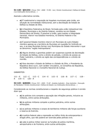 51-120 - Q31242 ( Prova: FGV - 2008 - TJ-MS - Juiz / Direito Constitucional / Defesa do Estado
e as Instituições Democráticas; )
Assinale a alternativa correta.
• a) É inadmissível a requisição de hospitais municipais pela União, em
situação de normalidade institucional, sem a decretação de Estado de
Defesa ou Estado de Sítio.
• b) A República Federativa do Brasil, formada pela união indissolúvel dos
Estados, Municípios e do Distrito Federal, constitui-se em Estado
Democrático de Direito. É possível a União, para manter a integridade
nacional, intervir nos Estados-membros, no Distrito Federal e nos
Municípios.
• c) É possível Estado-membro intervir em Município de outro Estado-
membro apenas se o território do Município em questão for limítrofe ao
seu, e se esse Município formar com Municípios do Estado interventor o que
se denomina "região metropolitana".
• d) Alguns direitos e garantias podem ser suspensos quando da decretação
do Estado de Defesa, como o direito de petição, o direito de acesso ao
Poder Judiciário, o direito ao sigilo das correspondências e o direito de
reunião.
• e) Para decretar o Estado de Defesa e o Estado de Sítio, o Presidente da
República deve ouvir, com caráter vinculativo, os Conselhos da República,
da Defesa Nacional e o Conselho Nacional de Justiça.
GABARITOS:
111 - E 112 - C 113 - C 114 - E 115 - E 116 - B 117 - C 118 -
A 119 - C 120 - A
52-123 - Q28204 ( Prova: FCC - 2009 - TJ-AP - Analista Judiciário - Área Judiciária - Execução
de Mandados / Direito Constitucional / Defesa do Estado e as Instituições Democráticas; )
Considerando as normas constitucionais a respeito da segurança pública é correto
dizer que
• a) às polícias civis compete a apuração das infrações penais, inclusive as
militares, entre outras atribuições.
• b) às polícias militares compete a polícia judiciária, entre outras
atribuições.
• c) as polícias militares e corpos de bombeiros militares são forças auxiliares
e reserva do Exército.
• d) à polícia federal cabe a repressão ao tráfico ilícito de entorpecentes e
drogas afins, que não poderá ser exercida pelas polícias civis.
• e) cabe à polícia militar exercer as funções de polícia marítima,
aeroportuária e de fronteira, entre outras atribuições.
 
