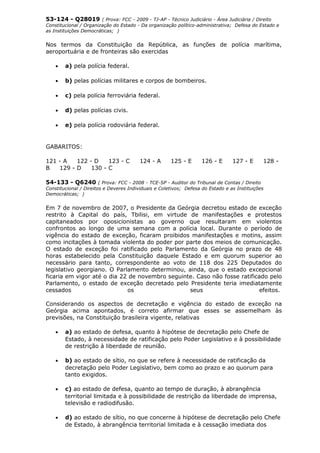 53-124 - Q28019 ( Prova: FCC - 2009 - TJ-AP - Técnico Judiciário - Área Judiciária / Direito
Constitucional / Organização do Estado - Da organização político-administrativa; Defesa do Estado e
as Instituições Democráticas; )
Nos termos da Constituição da República, as funções de polícia marítima,
aeroportuária e de fronteiras são exercidas
• a) pela polícia federal.
• b) pelas polícias militares e corpos de bombeiros.
• c) pela polícia ferroviária federal.
• d) pelas polícias civis.
• e) pela polícia rodoviária federal.
GABARITOS:
121 - A 122 - D 123 - C 124 - A 125 - E 126 - E 127 - E 128 -
B 129 - D 130 - C
54-133 - Q6240 ( Prova: FCC - 2008 - TCE-SP - Auditor do Tribunal de Contas / Direito
Constitucional / Direitos e Deveres Individuais e Coletivos; Defesa do Estado e as Instituições
Democráticas; )
Em 7 de novembro de 2007, o Presidente da Geórgia decretou estado de exceção
restrito à Capital do país, Tbilisi, em virtude de manifestações e protestos
capitaneados por oposicionistas ao governo que resultaram em violentos
confrontos ao longo de uma semana com a polícia local. Durante o período de
vigência do estado de exceção, ficaram proibidos manifestações e motins, assim
como incitações à tomada violenta do poder por parte dos meios de comunicação.
O estado de exceção foi ratificado pelo Parlamento da Geórgia no prazo de 48
horas estabelecido pela Constituição daquele Estado e em quorum superior ao
necessário para tanto, correspondente ao voto de 118 dos 225 Deputados do
legislativo georgiano. O Parlamento determinou, ainda, que o estado excepcional
ficaria em vigor até o dia 22 de novembro seguinte. Caso não fosse ratificado pelo
Parlamento, o estado de exceção decretado pelo Presidente teria imediatamente
cessados os seus efeitos.
Considerando os aspectos de decretação e vigência do estado de exceção na
Geórgia acima apontados, é correto afirmar que esses se assemelham às
previsões, na Constituição brasileira vigente, relativas
• a) ao estado de defesa, quanto à hipótese de decretação pelo Chefe de
Estado, à necessidade de ratificação pelo Poder Legislativo e à possibilidade
de restrição à liberdade de reunião.
• b) ao estado de sítio, no que se refere à necessidade de ratificação da
decretação pelo Poder Legislativo, bem como ao prazo e ao quorum para
tanto exigidos.
• c) ao estado de defesa, quanto ao tempo de duração, à abrangência
territorial limitada e à possibilidade de restrição da liberdade de imprensa,
televisão e radiodifusão.
• d) ao estado de sítio, no que concerne à hipótese de decretação pelo Chefe
de Estado, à abrangência territorial limitada e à cessação imediata dos
 