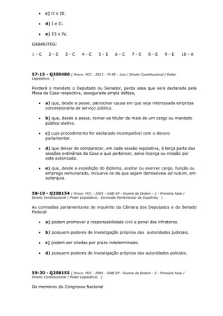 • c) II e III.
• d) I e II.
• e) III e IV.
GABARITOS:
1 - C 2 - E 3 - C 4 - C 5 - E 6 - C 7 - E 8 - E 9 - E 10 - A
57-15 - Q300480 ( Prova: FCC - 2013 - TJ-PE - Juiz / Direito Constitucional / Poder
Legislativo; )
Perderá o mandato o Deputado ou Senador, perda essa que será declarada pela
Mesa da Casa respectiva, assegurada ampla defesa,
• a) que, desde a posse, patrocinar causa em que seja interessada empresa
concessionária de serviço público.
• b) que, desde a posse, tornar-se titular de mais de um cargo ou mandato
público eletivo.
• c) cujo procedimento for declarado incompatível com o decoro
parlamentar.
• d) que deixar de comparecer, em cada sessão legislativa, à terça parte das
sessões ordinárias da Casa a que pertencer, salvo licença ou missão por
esta autorizada.
• e) que, desde a expedição do diploma, aceitar ou exercer cargo, função ou
emprego remunerado, inclusive os de que sejam demissíveis ad nutum, em
autarquia.
58-19 - Q208154 ( Prova: FCC - 2005 - OAB-SP - Exame de Ordem - 2 - Primeira Fase /
Direito Constitucional / Poder Legislativo; Comissão Parlamentar de Inquérito; )
As comissões parlamentares de inquérito da Câmara dos Deputados e do Senado
Federal
• a) podem promover a responsabilidade civil e penal dos infratores.
• b) possuem poderes de investigação próprios das autoridades judiciais.
• c) podem ser criadas por prazo indeterminado.
• d) possuem poderes de investigação próprios das autoridades policiais.
59-20 - Q208155 ( Prova: FCC - 2005 - OAB-SP - Exame de Ordem - 2 - Primeira Fase /
Direito Constitucional / Poder Legislativo; )
Os membros do Congresso Nacional
 