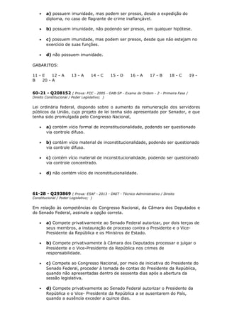 • a) possuem imunidade, mas podem ser presos, desde a expedição do
diploma, no caso de flagrante de crime inafiançável.
• b) possuem imunidade, não podendo ser presos, em qualquer hipótese.
• c) possuem imunidade, mas podem ser presos, desde que não estejam no
exercício de suas funções.
• d) não possuem imunidade.
GABARITOS:
11 - E 12 - A 13 - A 14 - C 15 - D 16 - A 17 - B 18 - C 19 -
B 20 - A
60-21 - Q208152 ( Prova: FCC - 2005 - OAB-SP - Exame de Ordem - 2 - Primeira Fase /
Direito Constitucional / Poder Legislativo; )
Lei ordinária federal, dispondo sobre o aumento da remuneração dos servidores
públicos da União, cujo projeto de lei tenha sido apresentado por Senador, e que
tenha sido promulgada pelo Congresso Nacional,
• a) contém vício formal de inconstitucionalidade, podendo ser questionado
via controle difuso.
• b) contém vício material de inconstitucionalidade, podendo ser questionado
via controle difuso.
• c) contém vício material de inconstitucionalidade, podendo ser questionado
via controle concentrado.
• d) não contém vício de inconstitucionalidade.
61-28 - Q293869 ( Prova: ESAF - 2013 - DNIT - Técnico Administrativo / Direito
Constitucional / Poder Legislativo; )
Em relação às competências do Congresso Nacional, da Câmara dos Deputados e
do Senado Federal, assinale a opção correta.
• a) Compete privativamente ao Senado Federal autorizar, por dois terços de
seus membros, a instauração de processo contra o Presidente e o Vice-
Presidente da República e os Ministros de Estado.
• b) Compete privativamente à Câmara dos Deputados processar e julgar o
Presidente e o Vice-Presidente da República nos crimes de
responsabilidade.
• c) Compete ao Congresso Nacional, por meio de iniciativa do Presidente do
Senado Federal, proceder à tomada de contas do Presidente da República,
quando não apresentadas dentro de sessenta dias após a abertura da
sessão legislativa.
• d) Compete privativamente ao Senado Federal autorizar o Presidente da
República e o Vice- Presidente da República a se ausentarem do País,
quando a ausência exceder a quinze dias.
 