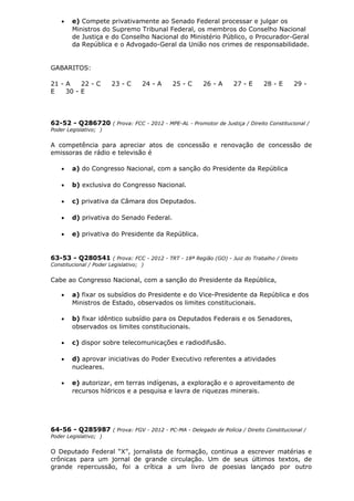 • e) Compete privativamente ao Senado Federal processar e julgar os
Ministros do Supremo Tribunal Federal, os membros do Conselho Nacional
de Justiça e do Conselho Nacional do Ministério Público, o Procurador-Geral
da República e o Advogado-Geral da União nos crimes de responsabilidade.
GABARITOS:
21 - A 22 - C 23 - C 24 - A 25 - C 26 - A 27 - E 28 - E 29 -
E 30 - E
62-52 - Q286720 ( Prova: FCC - 2012 - MPE-AL - Promotor de Justiça / Direito Constitucional /
Poder Legislativo; )
A competência para apreciar atos de concessão e renovação de concessão de
emissoras de rádio e televisão é
• a) do Congresso Nacional, com a sanção do Presidente da República
• b) exclusiva do Congresso Nacional.
• c) privativa da Câmara dos Deputados.
• d) privativa do Senado Federal.
• e) privativa do Presidente da República.
63-53 - Q280541 ( Prova: FCC - 2012 - TRT - 18ª Região (GO) - Juiz do Trabalho / Direito
Constitucional / Poder Legislativo; )
Cabe ao Congresso Nacional, com a sanção do Presidente da República,
• a) fixar os subsídios do Presidente e do Vice-Presidente da República e dos
Ministros de Estado, observados os limites constitucionais.
• b) fixar idêntico subsídio para os Deputados Federais e os Senadores,
observados os limites constitucionais.
• c) dispor sobre telecomunicações e radiodifusão.
• d) aprovar iniciativas do Poder Executivo referentes a atividades
nucleares.
• e) autorizar, em terras indígenas, a exploração e o aproveitamento de
recursos hídricos e a pesquisa e lavra de riquezas minerais.
64-56 - Q285987 ( Prova: FGV - 2012 - PC-MA - Delegado de Polícia / Direito Constitucional /
Poder Legislativo; )
O Deputado Federal “X”, jornalista de formação, continua a escrever matérias e
crônicas para um jornal de grande circulação. Um de seus últimos textos, de
grande repercussão, foi a crítica a um livro de poesias lançado por outro
 