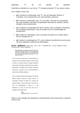 Deputado, “Y”, de um partido de oposição.
Sentindo-se ofendido em sua honra, “Y” ameaça processar “X” por danos morais.
Com relação a esse caso
• a) é incabível a condenação, pois “X”, por ser Deputado Federal, é
inviolável, civil e penalmente, por suas opiniões e palavras.
• b) é cabível a condenação, pois “X”, em regra, não pode ser processado
por suas opiniões, mas essa inviolabilidade não pode ser oposta à ofensa
dirigida a outro parlamentar.
• c) é incabível a condenação por danos morais, não se tratando, entretanto,
de imunidade parlamentar, mas de corolário da livre manifestação do
pensamento.
• d) é cabível a condenação, mas o processo só poderá ser iniciado após o
fim do mandato de “X”.
• e) é cabível a condenação de “X”, pois a ofensa foi proferida fora do recinto
da Casa Legislativa (Câmara dos Deputados).
65-57 - Q289126 ( Prova: FCC - 2012 - TRT - 1ª REGIÃO (RJ) - Juiz do Trabalho / Direito
Constitucional / Poder Legislativo; )
Sobre a nova redação dos dispositivos constitucionais acima transcritos, é possível
concluir que
 