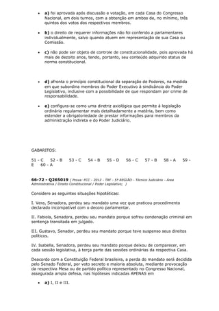 • a) foi aprovada após discussão e votação, em cada Casa do Congresso
Nacional, em dois turnos, com a obtenção em ambos de, no mínimo, três
quintos dos votos dos respectivos membros.
• b) o direito de requerer informações não foi conferido a parlamentares
individualmente, salvo quando atuem em representação de sua Casa ou
Comissão.
• c) não pode ser objeto de controle de constitucionalidade, pois aprovada há
mais de dezoito anos, tendo, portanto, seu conteúdo adquirido status de
norma constitucional.
• d) afronta o princípio constitucional da separação de Poderes, na medida
em que subordina membros do Poder Executivo à sindicância do Poder
Legislativo, inclusive com a possibilidade de que respondam por crime de
responsabilidade.
• e) configura-se como uma diretriz axiológica que permite à legislação
ordinária regulamentar mais detalhadamente a matéria, bem como
estender a obrigatoriedade de prestar informações para membros da
administração indireta e do Poder Judiciário.
GABARITOS:
51 - C 52 - B 53 - C 54 - B 55 - D 56 - C 57 - B 58 - A 59 -
E 60 - A
66-72 - Q265019 ( Prova: FCC - 2012 - TRF - 5ª REGIÃO - Técnico Judiciário - Área
Administrativa / Direito Constitucional / Poder Legislativo; )
Considere as seguintes situações hipotéticas:
I. Vera, Senadora, perdeu seu mandato uma vez que praticou procedimento
declarado incompatível com o decoro parlamentar.
II. Fabiola, Senadora, perdeu seu mandato porque sofreu condenação criminal em
sentença transitada em julgado.
III. Gustavo, Senador, perdeu seu mandato porque teve suspenso seus direitos
políticos.
IV. Isabella, Senadora, perdeu seu mandato porque deixou de comparecer, em
cada sessão legislativa, à terça parte das sessões ordinárias da respectiva Casa.
Deacordo com a Constituição Federal brasileira, a perda do mandato será decidida
pelo Senado Federal, por voto secreto e maioria absoluta, mediante provocação
da respectiva Mesa ou de partido político representado no Congresso Nacional,
assegurada ampla defesa, nas hipóteses indicadas APENAS em
• a) I, II e III.
 
