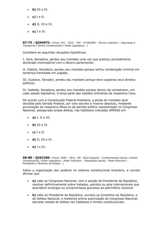 • b) III e IV.
• c) I e II.
• d) II, III e IV.
• e) I e IV.
67-73 - Q264972 ( Prova: FCC - 2012 - TRF - 5ª REGIÃO - Técnico Judiciário - Segurança e
Transporte / Direito Constitucional / Poder Legislativo; )
Considere as seguintes situações hipotéticas:
I. Vera, Senadora, perdeu seu mandato uma vez que praticou procedimento
declarado incompatível com o decoro parlamentar.
II. Fabiola, Senadora, perdeu seu mandato porque sofreu condenação criminal em
sentença transitada em julgado.
III. Gustavo, Senador, perdeu seu mandato porque teve suspenso seus direitos
políticos.
IV. Isabella, Senadora, perdeu seu mandato porque deixou de comparecer, em
cada sessão legislativa, à terça parte das sessões ordinárias da respectiva Casa.
De acordo com a Constituição Federal brasileira, a perda do mandato será
decidida pelo Senado Federal, por voto secreto e maioria absoluta, mediante
provocação da respectiva Mesa ou de partido político representado no Congresso
Nacional, assegurada ampla defesa, nas hipóteses indicadas APENAS em
• a) I, II e III.
• b) III e IV.
• c) I e II.
• d) II, III e IV.
• e) I e IV.
68-80 - Q262286 ( Prova: ESAF - 2012 - MI - Nível Superior - Conhecimentos Gerais / Direito
Constitucional / Poder Legislativo; Poder Judiciário – Disposições gerais; Poder Executivo –
Presidente e Ministros de Estado; )
Sobre a organização dos poderes no sistema constitucional brasileiro, é correto
afirmar que
• a) cabe ao Congresso Nacional, com a sanção do Presidente da República,
resolver definitivamente sobre tratados, acordos ou atos internacionais que
acarretem encargos ou compromissos gravosos ao patrimônio nacional.
• b) cabe ao Presidente da República, ouvidos os Conselhos da República, e
de Defesa Nacional, e mediante prévia autorização do Congresso Nacional,
decretar estado de defesa nas hipóteses e limites constitucionais.
 