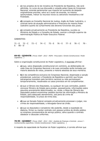 • c) nos projetos de lei de iniciativa do Presidente da República, não será
admitida, no curso da sua discussão e votação pelas Casas do Congresso
Nacional, emenda parlamentar que importe em aumento da despesa
originalmente prevista, salvo se o autor da emenda, na mesma
oportunidade, indicar os recursos novos ou adicionais necessários a tal
finalidade.
• d) compete ao Conselho Nacional de Justiça, órgão do Poder Judiciário, o
controle tanto da atuação administrativa e financeira do mesmo Poder
Judiciário quanto do cumprimento dos deveres funcionais dos juízes.
• e) compete privativamente ao Presidente da República, ouvidos os
Ministros de Estado e o Conselho de Estado, exercer a direção superior da
Administração Pública do Poder Executivo Federal.
GABARITOS:
71 - E 72 - C 73 - C 74 - C 75 - E 76 - E 77 - E 78 - C 79 -
E 80 - D
69-93 - Q249478 ( Prova: ESAF - 2012 - PGFN - Procurador / Direito Constitucional / Poder
Legislativo; )
Sobre a organização constitucional do Poder Legislativo, é incorreto afirmar:
• a) que, salvo disposição constitucional em contrário, as deliberações de
cada Casa do Congresso Nacional e de suas comissões serão tomadas por
maioria absoluta de votos, presente a maioria absoluta de seus membros.
• b) é da competência exclusiva do Congresso Nacional, dispensada a sanção
presidencial, autorizar o Presidente da República a permitir que forças
estrangeiras transitem pelo território nacional ou nele permaneçam
temporariamente, ressalvados os casos previstos em lei complementar.
• c) que a Câmara dos Deputados, ou qualquer de suas comissões, poderá
convocar Ministro de Estado para prestar, pessoalmente, informações sobre
assuntos previamente determinados, ou, ainda, a Mesa da Câmara dos
Deputados poderá encaminhar pedidos escritos de informação a Ministro de
Estado, para adequado atendimento, sob pena de crime de
responsabilidade, no prazo de trinta dias.
• d) que ao Senado Federal compete privativamente processar e julgar, nos
crimes de responsabilidade, o Advogado-Geral da União.
• e) que os deputados e senadores não poderão, desde a expedição do
diploma, firmar ou manter contrato com pessoa jurídica de direito público
ou empresa concessionária de serviço público, salvo quando o contrato
obedecer a cláusulas uniformes.
70-95 - Q248867 ( Prova: ESAF - 2012 - CGU - Analista de Finanças e Controle - prova 2 -
Conhecimentos específicos / Direito Constitucional / Poder Legislativo; )
A respeito da capacidade de fiscalizar do Poder Legislativo, é correto afirmar que
 