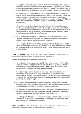 • a) o poder investigativo da Comissão Parlamentar de Inquérito é amplo e
irrestrito, daí não dever observância nem mesmo à separação dos poderes
e à autonomia dos Estados membros, Distrito Federal e Municípios, pois se
assim não fosse a amplitude do poder investigativo ficaria comprometida.
• b) o Tribunal de Contas da União - TCU emite parecer prévio sobre as
contas anuais do Presidente da República no prazo de 60 dias a contar do
seu recebimento. O julgamento a despeito de ser político, feito pelo
Congresso Nacional, acaba por vincular-se ao parecer emitido pelo TCU em
razão dos fundamentos técnicos, os quais, via de regra, são bem
consistentes.
• c) conforme entendimento do Supremo Tribunal Federal, as Cortes de
Contas são dotadas de autonomia e de autogoverno, todavia isso não lhe
dá o direito de iniciativa reservada para instaurar processo legislativo que
pretenda alterar sua organização e seu funcionamento, pois para isso a
iniciativa deve ser do Congresso Nacional.
• d) as multas aplicadas pelo TCU têm força de título executivo e cabe ao
Tribunal providenciar a cobrança, por intermédio da Advocacia-Geral da
União, a quem caberá o ajuizamento da execução.
• e) as funções de Ministério Público junto ao Tribunal de Contas da União
serão exercidas por instituição que integra os quadros do Ministério Público
da União especializado, assim como ocorre com o Ministério Público Militar
e do Trabalho.
71-96 - Q248869 ( Prova: ESAF - 2012 - CGU - Analista de Finanças e Controle - prova 2 -
Conhecimentos específicos / Direito Constitucional / Poder Legislativo; )
Sobre o Poder Legislativo, é correto afirmar que
• a) o não atendimento, no prazo de 30 dias, dos pedidos de informações
escritas encaminhados pelas Mesas aos ministros ou qualquer autoridade
diretamente subordinada à Presidência da República, é suficiente para
caracterizar o chamado crime de responsabilidade.
• b) a convocação extraordinária do Congresso Nacional ocorrerá por
intermédio de Presidentes, ou seja, Presidente da República, pelo
Presidente do Senado e pelo Presidente da Câmara. Portanto, nem mesmo
a maioria dos membros de ambas as Casas Legislativas teria legitimidade
para requerer a convocação.
• c) o rol da competência exclusiva do Congresso Nacional é na verdade
exemplificativa, na medida em que é admitida a competência supletiva de
uma das Casas Legislativas em alguns casos excepcionais.
• d) diferente do critério majoritário para a eleição de Deputado Federal, o
critério proporcional aplicado no Senado Federal determina a eleição do
Senador da República acompanhado por dois suplentes.
• e) o Congresso Nacional não tem controle sobre a declaração de guerra e
celebração da paz, que é competência do Presidente da República, e só
dele, por ser ato de soberania nacional.
72-97 - Q248871 ( Prova: ESAF - 2012 - CGU - Analista de Finanças e Controle - prova 2 -
Conhecimentos específicos / Direito Constitucional / Poder Legislativo; )
 