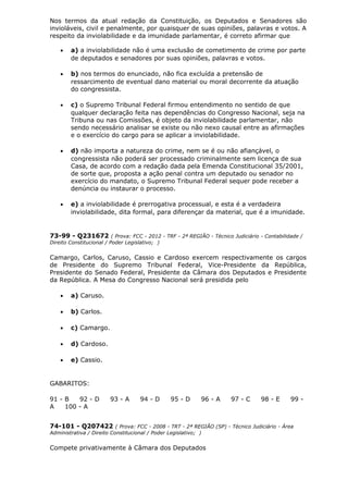 Nos termos da atual redação da Constituição, os Deputados e Senadores são
invioláveis, civil e penalmente, por quaisquer de suas opiniões, palavras e votos. A
respeito da inviolabilidade e da imunidade parlamentar, é correto afirmar que
• a) a inviolabilidade não é uma exclusão de cometimento de crime por parte
de deputados e senadores por suas opiniões, palavras e votos.
• b) nos termos do enunciado, não fica excluída a pretensão de
ressarcimento de eventual dano material ou moral decorrente da atuação
do congressista.
• c) o Supremo Tribunal Federal firmou entendimento no sentido de que
qualquer declaração feita nas dependências do Congresso Nacional, seja na
Tribuna ou nas Comissões, é objeto da inviolabilidade parlamentar, não
sendo necessário analisar se existe ou não nexo causal entre as afirmações
e o exercício do cargo para se aplicar a inviolabilidade.
• d) não importa a natureza do crime, nem se é ou não afiançável, o
congressista não poderá ser processado criminalmente sem licença de sua
Casa, de acordo com a redação dada pela Emenda Constitucional 35/2001,
de sorte que, proposta a ação penal contra um deputado ou senador no
exercício do mandato, o Supremo Tribunal Federal sequer pode receber a
denúncia ou instaurar o processo.
• e) a inviolabilidade é prerrogativa processual, e esta é a verdadeira
inviolabilidade, dita formal, para diferençar da material, que é a imunidade.
73-99 - Q231672 ( Prova: FCC - 2012 - TRF - 2ª REGIÃO - Técnico Judiciário - Contabilidade /
Direito Constitucional / Poder Legislativo; )
Camargo, Carlos, Caruso, Cassio e Cardoso exercem respectivamente os cargos
de Presidente do Supremo Tribunal Federal, Vice-Presidente da República,
Presidente do Senado Federal, Presidente da Câmara dos Deputados e Presidente
da República. A Mesa do Congresso Nacional será presidida pelo
• a) Caruso.
• b) Carlos.
• c) Camargo.
• d) Cardoso.
• e) Cassio.
GABARITOS:
91 - B 92 - D 93 - A 94 - D 95 - D 96 - A 97 - C 98 - E 99 -
A 100 - A
74-101 - Q207422 ( Prova: FCC - 2008 - TRT - 2ª REGIÃO (SP) - Técnico Judiciário - Área
Administrativa / Direito Constitucional / Poder Legislativo; )
Compete privativamente à Câmara dos Deputados
 