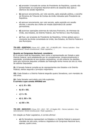 • a) proceder à tomada de contas do Presidente da República, quando não
apresentadas ao Congresso Nacional dentro de sessenta dias após a
abertura da sessão legislativa.
• b) aprovar previamente, por voto secreto, após argüição pública, a escolha
de Ministros do Tribunal de Contas da União indicados pelo Presidente da
República.
• c) aprovar previamente, por voto secreto, após argüição em sessão
secreta, a escolha dos chefes de missão diplomática de caráter
permanente.
• d) autorizar operações externas de natureza financeira, de interesse da
União, dos Estados, do Distrito Federal, dos Territórios e dos Municípios.
• e) fixar, por proposta do Presidente da República, limites globais para o
montante da dívida consolidada da União, dos Estados, do Distrito Federal e
dos Municípios.
75-102 - Q207424 ( Prova: FCC - 2008 - TRT - 2ª REGIÃO (SP) - Técnico Judiciário - Área
Administrativa / Direito Constitucional / Poder Legislativo; )
Quanto ao Congresso Nacional, considere:
I. O número total de Deputados, bem como a representação por Estado e pelo
Distrito Federal, será estabelecido por lei complementar, proporcionalmente à
população, procedendo-se aos ajustes necessários, no ano anterior às eleições,
para que nenhuma daquelas unidades da Federação tenha menos de oito ou mais
de setenta Deputados.
II. O Senado Federal compõe-se de representantes dos Estados e do Distrito
Federal, eleitos segundo o princípio majoritário.
III. Cada Estado e o Distrito Federal elegerão quatro Senadores, com mandato de
oito anos.
IV. Cada Senador será eleito com três suplentes.
É correto o que consta APENAS em
• a) I, II e III.
• b) II e III.
• c) I e II.
• d) I, III e IV.
• e) III e IV.
76-103 - Q241315 ( Prova: FCC - 2012 - TRT - 6ª Região (PE) - Técnico Judiciário - Área
Administrativa / Direito Constitucional / Poder Legislativo; )
Em relação ao Poder Legislativo, é correto afirmar:
• a) Os Senadores representam os Estados e o Distrito Federal e possuem
mandato de oito anos, embora a legislatura do Congresso Nacional dure,
apenas, quatro anos.
 