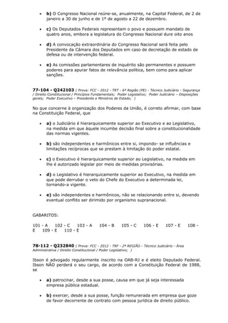• b) O Congresso Nacional reúne-se, anualmente, na Capital Federal, de 2 de
janeiro a 30 de junho e de 1º de agosto a 22 de dezembro.
• c) Os Deputados Federais representam o povo e possuem mandato de
quatro anos, embora a legislatura do Congresso Nacional dure oito anos
• d) A convocação extraordinária do Congresso Nacional será feita pelo
Presidente da Câmara dos Deputados em caso de decretação de estado de
defesa ou de intervenção federal.
• e) As comissões parlamentares de inquérito são permanentes e possuem
poderes para apurar fatos de relevância política, bem como para aplicar
sanções.
77-104 - Q242103 ( Prova: FCC - 2012 - TRT - 6ª Região (PE) - Técnico Judiciário - Segurança
/ Direito Constitucional / Princípios Fundamentais; Poder Legislativo; Poder Judiciário – Disposições
gerais; Poder Executivo – Presidente e Ministros de Estado; )
No que concerne à organização dos Poderes da União, é correto afirmar, com base
na Constituição Federal, que
• a) o Judiciário é hierarquicamente superior ao Executivo e ao Legislativo,
na medida em que àquele incumbe decisão final sobre a constitucionalidade
das normas vigentes.
• b) são independentes e harmônicos entre si, impondo- se influências e
limitações recíprocas que se prestam à limitação do poder estatal.
• c) o Executivo é hierarquicamente superior ao Legislativo, na medida em
lhe é autorizado legislar por meio de medidas provisórias.
• d) o Legislativo é hierarquicamente superior ao Executivo, na medida em
que pode derrubar o veto do Chefe do Executivo a determinada lei,
tornando-a vigente.
• e) são independentes e harmônicos, não se relacionando entre si, devendo
eventual conflito ser dirimido por organismo supranacional.
GABARITOS:
101 - A 102 - C 103 - A 104 - B 105 - C 106 - E 107 - E 108 -
E 109 - E 110 - E
78-112 - Q232840 ( Prova: FCC - 2012 - TRF - 2ª REGIÃO - Técnico Judiciário - Área
Administrativa / Direito Constitucional / Poder Legislativo; )
Ibson é advogado regularmente inscrito na OAB-RJ e é eleito Deputado Federal.
Ibson NÃO perderá o seu cargo, de acordo com a Constituição Federal de 1988,
se
• a) patrocinar, desde a sua posse, causa em que já seja interessada
empresa pública estadual.
• b) exercer, desde a sua posse, função remunerada em empresa que goze
de favor decorrente de contrato com pessoa jurídica de direito público.
 