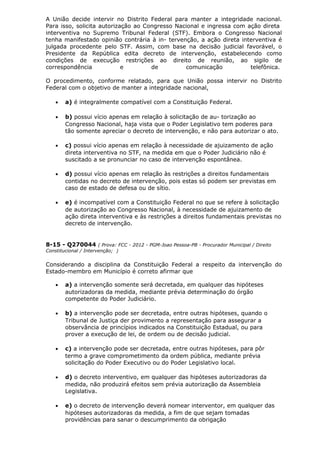 A União decide intervir no Distrito Federal para manter a integridade nacional.
Para isso, solicita autorização ao Congresso Nacional e ingressa com ação direta
interventiva no Supremo Tribunal Federal (STF). Embora o Congresso Nacional
tenha manifestado opinião contrária à in- tervenção, a ação direta interventiva é
julgada procedente pelo STF. Assim, com base na decisão judicial favorável, o
Presidente da República edita decreto de intervenção, estabelecendo como
condições de execução restrições ao direito de reunião, ao sigilo de
correspondência e de comunicação telefônica.
O procedimento, conforme relatado, para que União possa intervir no Distrito
Federal com o objetivo de manter a integridade nacional,
• a) é integralmente compatível com a Constituição Federal.
• b) possui vício apenas em relação à solicitação de au- torização ao
Congresso Nacional, haja vista que o Poder Legislativo tem poderes para
tão somente apreciar o decreto de intervenção, e não para autorizar o ato.
• c) possui vício apenas em relação à necessidade de ajuizamento de ação
direta interventiva no STF, na medida em que o Poder Judiciário não é
suscitado a se pronunciar no caso de intervenção espontânea.
• d) possui vício apenas em relação às restrições a direitos fundamentais
contidas no decreto de intervenção, pois estas só podem ser previstas em
caso de estado de defesa ou de sítio.
• e) é incompatível com a Constituição Federal no que se refere à solicitação
de autorização ao Congresso Nacional, à necessidade de ajuizamento de
ação direta interventiva e às restrições a direitos fundamentais previstas no
decreto de intervenção.
8-15 - Q270044 ( Prova: FCC - 2012 - PGM-Joao Pessoa-PB - Procurador Municipal / Direito
Constitucional / Intervenção; )
Considerando a disciplina da Constituição Federal a respeito da intervenção do
Estado-membro em Município é correto afirmar que
• a) a intervenção somente será decretada, em qualquer das hipóteses
autorizadoras da medida, mediante prévia determinação do órgão
competente do Poder Judiciário.
• b) a intervenção pode ser decretada, entre outras hipóteses, quando o
Tribunal de Justiça der provimento a representação para assegurar a
observância de princípios indicados na Constituição Estadual, ou para
prover a execução de lei, de ordem ou de decisão judicial.
• c) a intervenção pode ser decretada, entre outras hipóteses, para pôr
termo a grave comprometimento da ordem pública, mediante prévia
solicitação do Poder Executivo ou do Poder Legislativo local.
• d) o decreto interventivo, em qualquer das hipóteses autorizadoras da
medida, não produzirá efeitos sem prévia autorização da Assembleia
Legislativa.
• e) o decreto de intervenção deverá nomear interventor, em qualquer das
hipóteses autorizadoras da medida, a fim de que sejam tomadas
providências para sanar o descumprimento da obrigação
 