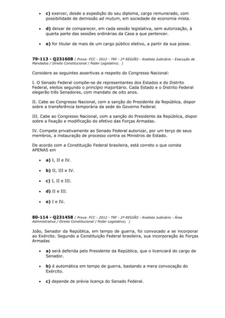 • c) exercer, desde a expedição do seu diploma, cargo remunerado, com
possibilidade de demissão ad mutum, em sociedade de economia mista.
• d) deixar de comparecer, em cada sessão legislativa, sem autorização, à
quarta parte das sessões ordinárias da Casa a que pertencer.
• e) for titular de mais de um cargo público eletivo, a partir da sua posse.
79-113 - Q231608 ( Prova: FCC - 2012 - TRF - 2ª REGIÃO - Analista Judiciário - Execução de
Mandados / Direito Constitucional / Poder Legislativo; )
Considere as seguintes assertivas a respeito do Congresso Nacional:
I. O Senado Federal compõe-se de representantes dos Estados e do Distrito
Federal, eleitos segundo o princípio majoritário. Cada Estado e o Distrito Federal
elegerão três Senadores, com mandato de oito anos.
II. Cabe ao Congresso Nacional, com a sanção do Presidente da República, dispor
sobre a transferência temporária da sede do Governo Federal.
III. Cabe ao Congresso Nacional, com a sanção do Presidente da República, dispor
sobre a fixação e modificação do efetivo das Forças Armadas.
IV. Compete privativamente ao Senado Federal autorizar, por um terço de seus
membros, a instauração de processo contra os Ministros de Estado.
De acordo com a Constituição Federal brasileira, está correto o que consta
APENAS em
• a) I, II e IV.
• b) II, III e IV.
• c) I, II e III.
• d) II e III.
• e) I e IV.
80-114 - Q231458 ( Prova: FCC - 2012 - TRF - 2ª REGIÃO - Analista Judiciário - Área
Administrativa / Direito Constitucional / Poder Legislativo; )
João, Senador da República, em tempo de guerra, foi convocado a se incorporar
ao Exército. Segundo a Constituição Federal brasileira, sua incorporação às Forças
Armadas
• a) será deferida pelo Presidente da República, que o licenciará do cargo de
Senador.
• b) é automática em tempo de guerra, bastando a mera convocação do
Exército.
• c) depende de prévia licença do Senado Federal.
 