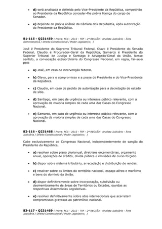 • d) será analisada e deferida pelo Vice-Presidente da República, competindo
ao Presidente da República conceder-lhe prévia licença do cargo de
Senador.
• e) depende de prévia análise da Câmara dos Deputados, após autorização
do Presidente da República.
81-115 - Q231459 ( Prova: FCC - 2012 - TRF - 2ª REGIÃO - Analista Judiciário - Área
Administrativa / Direito Constitucional / Poder Legislativo; )
José é Presidente do Supremo Tribunal Federal, Olavo é Presidente do Senado
Federal, Claudio é Procurador-Geral da República, Samarco é Presidente do
Superior Tribunal de Justiça e Santiago é Advogado-Geral da União. Nesse
sentido, a convocação extraordinária do Congresso Nacional, em regra, far-se-á
pelo
• a) José, em caso de intervenção federal.
• b) Olavo, para o compromisso e a posse do Presidente e do Vice-Presidente
da República.
• c) Claudio, em caso de pedido de autorização para a decretação de estado
de sítio.
• d) Santiago, em caso de urgência ou interesse público relevante, com a
aprovação da maioria simples de cada uma das Casas do Congresso
Nacional.
• e) Samarco, em caso de urgência ou interesse público relevante, com a
aprovação da maioria simples de cada uma das Casas do Congresso
Nacional.
82-116 - Q231468 ( Prova: FCC - 2012 - TRF - 2ª REGIÃO - Analista Judiciário - Área
Judiciária / Direito Constitucional / Poder Legislativo; )
Cabe exclusivamente ao Congresso Nacional, independentemente de sanção do
Presidente da República,
• a) resolver sobre plano plurianual, diretrizes orçamentárias, orçamento
anual, operações de crédito, dívida pública e emissões de curso forçado.
• b) dispor sobre sistema tributário, arrecadação e distribuição de rendas.
• c) resolver sobre os limites do território nacional, espaço aéreo e marítimo
e bens do domínio da União.
• d) dispor definitivamente sobre incorporação, subdivisão ou
desmembramento de áreas de Territórios ou Estados, ouvidas as
respectivas Assembleias Legislativas.
• e) resolver definitivamente sobre atos internacionais que acarretem
compromissos gravosos ao patrimônio nacional.
83-117 - Q231469 ( Prova: FCC - 2012 - TRF - 2ª REGIÃO - Analista Judiciário - Área
Judiciária / Direito Constitucional / Poder Legislativo; )
 