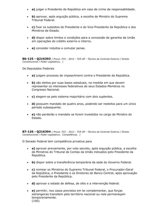 • a) julgar o Presidente da República em caso de crime de responsabilidade.
• b) aprovar, após arguição pública, a escolha de Ministro do Supremo
Tribunal Federal.
• c) fixar os subsídios do Presidente e do Vice-Presidente da República e dos
Ministros de Estado.
• d) dispor sobre limites e condições para a concessão de garantia da União
em operações de crédito externo e interno.
• e) conceder indultos e comutar penas.
86-125 - Q216393 ( Prova: FCC - 2012 - TCE-AP - Técnico de Controle Externo / Direito
Constitucional / Poder Legislativo; )
Os Deputados Federais
• a) julgam processo de impeachment contra o Presidente da República.
• b) são eleitos por suas bases estaduais, na medida em que devem
representar os interesses federativos de seus Estados-Membros no
Congresso Nacional.
• c) elegem-se pelo sistema majoritário com dois suplentes.
• d) possuem mandato de quatro anos, podendo ser reeleitos para um único
período subsequente.
• e) não perderão o mandato se forem investidos no cargo de Ministro do
Estado.
87-126 - Q216394 ( Prova: FCC - 2012 - TCE-AP - Técnico de Controle Externo / Direito
Constitucional / Poder Legislativo; Competência; )
O Senado Federal tem competência privativa para
• a) aprovar previamente, por voto secreto, após arguição pública, a escolha
de Ministros do Tribunal de Contas da União indicados pelo Presidente da
República.
• b) dispor sobre a transferência temporária da sede do Governo Federal.
• c) nomear os Ministros do Supremo Tribunal Federal, o Procurador-Geral
da República, o Presidente e os Diretores do Banco Central, após aprovação
pelo Presidente da República.
• d) aprovar o estado de defesa, de sítio e a intervenção federal.
• e) permitir, nos casos previstos em lei complementar, que forças
estrangeiras transitem pelo território nacional ou nele permaneçam
temporariamente.
(100)
 