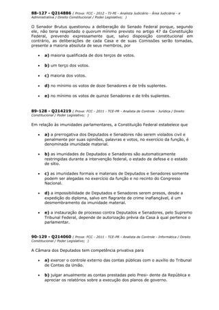 88-127 - Q214886 ( Prova: FCC - 2012 - TJ-PE - Analista Judiciário - Área Judiciária - e
Administrativa / Direito Constitucional / Poder Legislativo; )
O Senador Brutus questionou a deliberação do Senado Federal porque, segundo
ele, não teria respeitado o quorum mínimo previsto no artigo 47 da Constituição
Federal, prevendo expressamente que, salvo disposição constitucional em
contrário, as deliberações de cada Casa e de suas Comissões serão tomadas,
presente a maioria absoluta de seus membros, por
• a) maioria qualificada de dois terços de votos.
• b) um terço dos votos.
• c) maioria dos votos.
• d) no mínimo os votos de doze Senadores e de três suplentes.
• e) no mínimo os votos de quinze Senadores e de três suplentes.
89-128 - Q214219 ( Prova: FCC - 2011 - TCE-PR - Analista de Controle - Jurídica / Direito
Constitucional / Poder Legislativo; )
Em relação às imunidades parlamentares, a Constituição Federal estabelece que
• a) a prerrogativa dos Deputados e Senadores não serem violados civil e
penalmente por suas opiniões, palavras e votos, no exercício da função, é
denominada imunidade material.
• b) as imunidades de Deputados e Senadores são automaticamente
restringidas durante a intervenção federal, o estado de defesa e o estado
de sítio.
• c) as imunidades formais e materiais de Deputados e Senadores somente
podem ser alegadas no exercício da função e no recinto do Congresso
Nacional.
• d) a impossibilidade de Deputados e Senadores serem presos, desde a
expedição do diploma, salvo em flagrante de crime inafiançável, é um
desmembramento da imunidade material.
• e) a instauração de processo contra Deputados e Senadores, pelo Supremo
Tribunal Federal, depende de autorização prévia da Casa à qual pertence o
parlamentar.
90-129 - Q214060 ( Prova: FCC - 2011 - TCE-PR - Analista de Controle - Informática / Direito
Constitucional / Poder Legislativo; )
A Câmara dos Deputados tem competência privativa para
• a) exercer o controle externo das contas públicas com o auxílio do Tribunal
de Contas da União.
• b) julgar anualmente as contas prestadas pelo Presi- dente da República e
apreciar os relatórios sobre a execução dos planos de governo.
 