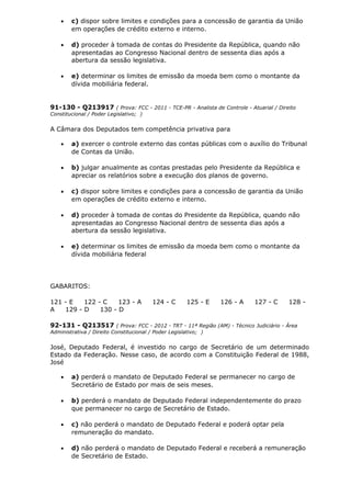 • c) dispor sobre limites e condições para a concessão de garantia da União
em operações de crédito externo e interno.
• d) proceder à tomada de contas do Presidente da República, quando não
apresentadas ao Congresso Nacional dentro de sessenta dias após a
abertura da sessão legislativa.
• e) determinar os limites de emissão da moeda bem como o montante da
dívida mobiliária federal.
91-130 - Q213917 ( Prova: FCC - 2011 - TCE-PR - Analista de Controle - Atuarial / Direito
Constitucional / Poder Legislativo; )
A Câmara dos Deputados tem competência privativa para
• a) exercer o controle externo das contas públicas com o auxílio do Tribunal
de Contas da União.
• b) julgar anualmente as contas prestadas pelo Presidente da República e
apreciar os relatórios sobre a execução dos planos de governo.
• c) dispor sobre limites e condições para a concessão de garantia da União
em operações de crédito externo e interno.
• d) proceder à tomada de contas do Presidente da República, quando não
apresentadas ao Congresso Nacional dentro de sessenta dias após a
abertura da sessão legislativa.
• e) determinar os limites de emissão da moeda bem como o montante da
dívida mobiliária federal
GABARITOS:
121 - E 122 - C 123 - A 124 - C 125 - E 126 - A 127 - C 128 -
A 129 - D 130 - D
92-131 - Q213517 ( Prova: FCC - 2012 - TRT - 11ª Região (AM) - Técnico Judiciário - Área
Administrativa / Direito Constitucional / Poder Legislativo; )
José, Deputado Federal, é investido no cargo de Secretário de um determinado
Estado da Federação. Nesse caso, de acordo com a Constituição Federal de 1988,
José
• a) perderá o mandato de Deputado Federal se permanecer no cargo de
Secretário de Estado por mais de seis meses.
• b) perderá o mandato de Deputado Federal independentemente do prazo
que permanecer no cargo de Secretário de Estado.
• c) não perderá o mandato de Deputado Federal e poderá optar pela
remuneração do mandato.
• d) não perderá o mandato de Deputado Federal e receberá a remuneração
de Secretário de Estado.
 