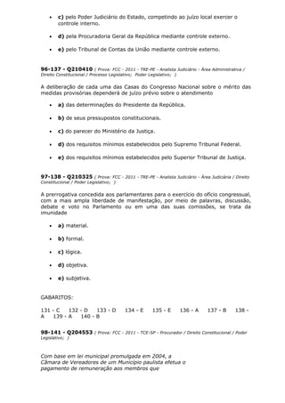 • c) pelo Poder Judiciário do Estado, competindo ao juízo local exercer o
controle interno.
• d) pela Procuradoria Geral da República mediante controle externo.
• e) pelo Tribunal de Contas da União mediante controle externo.
96-137 - Q210410 ( Prova: FCC - 2011 - TRE-PE - Analista Judiciário - Área Administrativa /
Direito Constitucional / Processo Legislativo; Poder Legislativo; )
A deliberação de cada uma das Casas do Congresso Nacional sobre o mérito das
medidas provisórias dependerá de juízo prévio sobre o atendimento
• a) das determinações do Presidente da República.
• b) de seus pressupostos constitucionais.
• c) do parecer do Ministério da Justiça.
• d) dos requisitos mínimos estabelecidos pelo Supremo Tribunal Federal.
• e) dos requisitos mínimos estabelecidos pelo Superior Tribunal de Justiça.
97-138 - Q210325 ( Prova: FCC - 2011 - TRE-PE - Analista Judiciário - Área Judiciária / Direito
Constitucional / Poder Legislativo; )
A prerrogativa concedida aos parlamentares para o exercício do ofício congressual,
com a mais ampla liberdade de manifestação, por meio de palavras, discussão,
debate e voto no Parlamento ou em uma das suas comissões, se trata da
imunidade
• a) material.
• b) formal.
• c) lógica.
• d) objetiva.
• e) subjetiva.
GABARITOS:
131 - C 132 - D 133 - D 134 - E 135 - E 136 - A 137 - B 138 -
A 139 - A 140 - B
98-141 - Q204553 ( Prova: FCC - 2011 - TCE-SP - Procurador / Direito Constitucional / Poder
Legislativo; )
Com base em lei municipal promulgada em 2004, a
Câmara de Vereadores de um Município paulista efetua o
pagamento de remuneração aos membros que
 