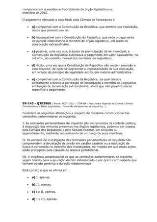 compareceram a sessões extraordinárias do órgão legislativo no
exercício de 2010.
O pagamento efetuado a esse título pela Câmara de Vereadores é
• a) compatível com a Constituição da República, que permite sua realização,
desde que previsto em lei.
• b) incompatível com a Constituição da República, que veda o pagamento
de parcela indenizatória a membro de órgão legislativo, em razão de
convocação extraordinária.
• c) possível, uma vez que, à época da promulgação da lei municipal, a
Constituição da República autorizava o pagamento em valor equivalente, no
máximo, ao subsídio mensal dos membros do Legislativo.
• d) ilícito, uma vez que a Constituição da República não contém previsão a
esse respeito, de onde se depreende a impossibilidade de sua realização,
em virtude do princípio da legalidade estrita em matéria administrativa.
• e) compatível com a Constituição da República, da qual decorre
diretamente o direito à percepção de indenização a membro do Legislativo
em função de convocação extraordinária, ainda que não previsto em lei
específica o pagamento.
99-145 - Q203966 ( Prova: FCC - 2011 - TCM-BA - Procurador Especial de Contas / Direito
Constitucional / Poder Legislativo; Comissão Parlamentar de Inquérito; )
Considere as seguintes afirmações a respeito da disciplina constitucional das
comissões parlamentares de inquérito:
I. As comissões parlamentares de inquérito são instrumentos de controle político,
à disposição das minorias presentes nos órgãos legislativos, podendo ser criadas
pela Câmara dos Deputados e pelo Senado Federal, em conjunto ou
separadamente, mediante requerimento de um terço de seus membros.
II. Os poderes de investigação das comissões parlamentares de inquérito não
compreendem a decretação de prisão em caráter cautelar ou a realização de
busca e apreensão no domicílio dos investigados, na medida em que essas ações
estão protegidas pela cláusula de reserva jurisdicional.
III. A exigência constitucional de que as comissões parlamentares de inquérito
sejam criadas para a apuração de fato determinado e por prazo certo impede que
tenham objeto genérico e duração indeterminada.
Está correto o que se afirma em
• a) I, apenas.
• b) II, apenas.
• c) I e II, apenas.
• d) I e III, apenas.
 