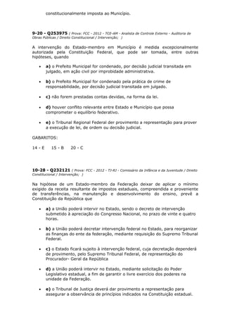 constitucionalmente imposta ao Município.
9-20 - Q253975 ( Prova: FCC - 2012 - TCE-AM - Analista de Controle Externo - Auditoria de
Obras Públicas / Direito Constitucional / Intervenção; )
A intervenção do Estado-membro em Município é medida excepcionalmente
autorizada pela Constituição Federal, que pode ser tomada, entre outras
hipóteses, quando
• a) o Prefeito Municipal for condenado, por decisão judicial transitada em
julgado, em ação civil por improbidade administrativa.
• b) o Prefeito Municipal for condenado pela prática de crime de
responsabilidade, por decisão judicial transitada em julgado.
• c) não forem prestadas contas devidas, na forma da lei.
• d) houver conflito relevante entre Estado e Município que possa
comprometer o equilíbrio federativo.
• e) o Tribunal Regional Federal der provimento a representação para prover
a execução de lei, de ordem ou decisão judicial.
GABARITOS:
14 - E 15 - B 20 - C
10-28 - Q232121 ( Prova: FCC - 2012 - TJ-RJ - Comissário da Infância e da Juventude / Direito
Constitucional / Intervenção; )
Na hipótese de um Estado-membro da Federação deixar de aplicar o mínimo
exigido da receita resultante de impostos estaduais, compreendida e proveniente
de transferências, na manutenção e desenvolvimento do ensino, prevê a
Constituição da República que
• a) a União poderá intervir no Estado, sendo o decreto de intervenção
submetido à apreciação do Congresso Nacional, no prazo de vinte e quatro
horas.
• b) a União poderá decretar intervenção federal no Estado, para reorganizar
as finanças do ente da federação, mediante requisição do Supremo Tribunal
Federal.
• c) o Estado ficará sujeito à intervenção federal, cuja decretação dependerá
de provimento, pelo Supremo Tribunal Federal, de representação do
Procurador- Geral da República
• d) a União poderá intervir no Estado, mediante solicitação do Poder
Legislativo estadual, a fim de garantir o livre exercício dos poderes na
unidade da Federação.
• e) o Tribunal de Justiça deverá dar provimento a representação para
assegurar a observância de princípios indicados na Constituição estadual.
 