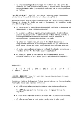 • e) o repasse ao Legislativo municipal não realizado até o dia quinze de
cada mês ou, ainda que observado o prazo, o envio a menor em relação à
proporção fixada na Lei Orçamentária, constitui crime de responsabilidade
do Prefeito.
102-149 - Q202417 ( Prova: FCC - 2011 - PGE-MT - Procurador / Direito Constitucional /
Poder Legislativo; Fiscalização Contábil, Financeira e Orçamentária (TCU); )
O controle externo, a cargo do Congresso Nacional, será exercido com o auxílio do
Tribunal de Contas da União, ao qual a Constituição da República atribui
competência originária para
• a) julgar as contas prestadas anualmente pelo Presidente da República, em
sessenta dias a contar de seu recebimento.
• b) apreciar, para fins de registro, a legalidade dos atos de admissão de
pessoal, a qualquer título, na administração direta e indireta, incluídas as
fundações instituídas e mantidas pelo Poder Público, bem como as
nomeações para cargo de provimento em comissão.
• c) aplicar aos responsáveis, em caso de ilegalidade de despesa ou
irregularidade de contas, as sanções previstas em lei, que estabelecerá,
entre outras cominações, multa proporcional ao dano causado ao erário.
• d) sustar a execução de contrato, se verificada ilegalidade, comunicando a
decisão à Câmara dos Deputados e ao Senado Federal.
• e) fiscalizar a aplicação de quaisquer recursos repassados à União
mediante convênio, acordo, ajuste ou outros instrumentos congêneres.
GABARITOS:
141 - B 142 - A 143 - A 144 - E 145 - E 146 - C 147 - A 148 -
B 149 - C 150 - E
103-152 - Q201155 ( Prova: FGV - 2011 - OAB - Exame de Ordem Unificado - IV / Direito
Constitucional / Poder Legislativo; )
Considere a hipótese de Deputado Federal que cometeu crime (comum) após a
diplomação. Nesse caso, é correto afirmar que
• a) a Câmara dos Deputados pode sustar o andamento da ação penal.
• b) o STF só pode receber a denúncia após a licença da Câmara dos
Deputados.
• c) o STF só pode receber a denúncia após a licença do Congresso Nacional.
• d) o Congresso Nacional pode sustar o andamento da ação penal.
 