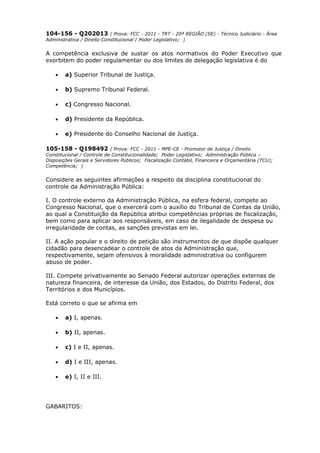 104-156 - Q202013 ( Prova: FCC - 2011 - TRT - 20ª REGIÃO (SE) - Técnico Judiciário - Área
Administrativa / Direito Constitucional / Poder Legislativo; )
A competência exclusiva de sustar os atos normativos do Poder Executivo que
exorbitem do poder regulamentar ou dos limites de delegação legislativa é do
• a) Superior Tribunal de Justiça.
• b) Supremo Tribunal Federal.
• c) Congresso Nacional.
• d) Presidente da República.
• e) Presidente do Conselho Nacional de Justiça.
105-158 - Q198492 ( Prova: FCC - 2011 - MPE-CE - Promotor de Justiça / Direito
Constitucional / Controle de Constitucionalidade; Poder Legislativo; Administração Pública –
Disposições Gerais e Servidores Públicos; Fiscalização Contábil, Financeira e Orçamentária (TCU);
Competência; )
Considere as seguintes afirmações a respeito da disciplina constitucional do
controle da Administração Pública:
I. O controle externo da Administração Pública, na esfera federal, compete ao
Congresso Nacional, que o exercerá com o auxílio do Tribunal de Contas da União,
ao qual a Constituição da República atribui competências próprias de fiscalização,
bem como para aplicar aos responsáveis, em caso de ilegalidade de despesa ou
irregularidade de contas, as sanções previstas em lei.
II. A ação popular e o direito de petição são instrumentos de que dispõe qualquer
cidadão para desencadear o controle de atos da Administração que,
respectivamente, sejam ofensivos à moralidade administrativa ou configurem
abuso de poder.
III. Compete privativamente ao Senado Federal autorizar operações externas de
natureza financeira, de interesse da União, dos Estados, do Distrito Federal, dos
Territórios e dos Municípios.
Está correto o que se afirma em
• a) I, apenas.
• b) II, apenas.
• c) I e II, apenas.
• d) I e III, apenas.
• e) I, II e III.
GABARITOS:
 