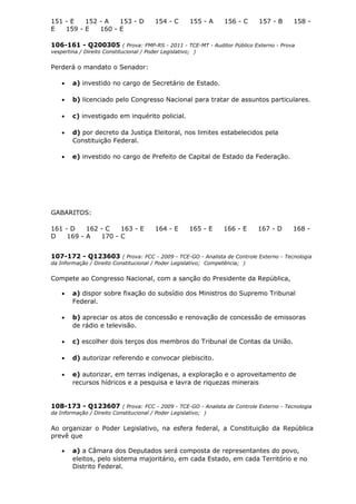 151 - E 152 - A 153 - D 154 - C 155 - A 156 - C 157 - B 158 -
E 159 - E 160 - E
106-161 - Q200305 ( Prova: FMP-RS - 2011 - TCE-MT - Auditor Público Externo - Prova
vespertina / Direito Constitucional / Poder Legislativo; )
Perderá o mandato o Senador:
• a) investido no cargo de Secretário de Estado.
• b) licenciado pelo Congresso Nacional para tratar de assuntos particulares.
• c) investigado em inquérito policial.
• d) por decreto da Justiça Eleitoral, nos limites estabelecidos pela
Constituição Federal.
• e) investido no cargo de Prefeito de Capital de Estado da Federação.
GABARITOS:
161 - D 162 - C 163 - E 164 - E 165 - E 166 - E 167 - D 168 -
D 169 - A 170 - C
107-172 - Q123603 ( Prova: FCC - 2009 - TCE-GO - Analista de Controle Externo - Tecnologia
da Informação / Direito Constitucional / Poder Legislativo; Competência; )
Compete ao Congresso Nacional, com a sanção do Presidente da República,
• a) dispor sobre fixação do subsídio dos Ministros do Supremo Tribunal
Federal.
• b) apreciar os atos de concessão e renovação de concessão de emissoras
de rádio e televisão.
• c) escolher dois terços dos membros do Tribunal de Contas da União.
• d) autorizar referendo e convocar plebiscito.
• e) autorizar, em terras indígenas, a exploração e o aproveitamento de
recursos hídricos e a pesquisa e lavra de riquezas minerais
108-173 - Q123607 ( Prova: FCC - 2009 - TCE-GO - Analista de Controle Externo - Tecnologia
da Informação / Direito Constitucional / Poder Legislativo; )
Ao organizar o Poder Legislativo, na esfera federal, a Constituição da República
prevê que
• a) a Câmara dos Deputados será composta de representantes do povo,
eleitos, pelo sistema majoritário, em cada Estado, em cada Território e no
Distrito Federal.
 