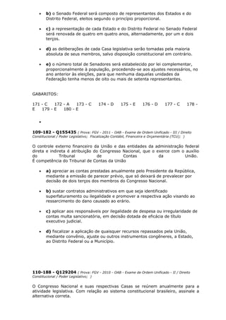 • b) o Senado Federal será composto de representantes dos Estados e do
Distrito Federal, eleitos segundo o princípio proporcional.
• c) a representação de cada Estado e do Distrito Federal no Senado Federal
será renovada de quatro em quatro anos, alternadamente, por um e dois
terços.
• d) as deliberações de cada Casa legislativa serão tomadas pela maioria
absoluta de seus membros, salvo disposição constitucional em contrário.
• e) o número total de Senadores será estabelecido por lei complementar,
proporcionalmente à população, procedendo-se aos ajustes necessários, no
ano anterior às eleições, para que nenhuma daquelas unidades da
Federação tenha menos de oito ou mais de setenta representantes.
GABARITOS:
171 - C 172 - A 173 - C 174 - D 175 - E 176 - D 177 - C 178 -
E 179 - E 180 - E
•
109-182 - Q155435 ( Prova: FGV - 2011 - OAB - Exame de Ordem Unificado - III / Direito
Constitucional / Poder Legislativo; Fiscalização Contábil, Financeira e Orçamentária (TCU); )
O controle externo financeiro da União e das entidades da administração federal
direta e indireta é atribuição do Congresso Nacional, que o exerce com o auxílio
do Tribunal de Contas da União.
É competência do Tribunal de Contas da União
• a) apreciar as contas prestadas anualmente pelo Presidente da República,
mediante a emissão de parecer prévio, que só deixará de prevalecer por
decisão de dois terços dos membros do Congresso Nacional.
• b) sustar contratos administrativos em que seja identificado
superfaturamento ou ilegalidade e promover a respectiva ação visando ao
ressarcimento do dano causado ao erário.
• c) aplicar aos responsáveis por ilegalidade de despesa ou irregularidade de
contas multa sancionatória, em decisão dotada de eficácia de título
executivo judicial.
• d) fiscalizar a aplicação de quaisquer recursos repassados pela União,
mediante convênio, ajuste ou outros instrumentos congêneres, a Estado,
ao Distrito Federal ou a Município.
110-188 - Q129204 ( Prova: FGV - 2010 - OAB - Exame de Ordem Unificado - II / Direito
Constitucional / Poder Legislativo; )
O Congresso Nacional e suas respectivas Casas se reúnem anualmente para a
atividade legislativa. Com relação ao sistema constitucional brasileiro, assinale a
alternativa correta.
 
