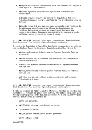 • a) Legislatura: o período compreendido entre 2 de fevereiro a 17 de julho e
1º de agosto a 22 de dezembro.
• b) Sessão legislativa: os quatro anos equivalentes ao mandato dos
parlamentares.
• c) Sessão conjunta: a reunião da Câmara dos Deputados e do Senado
Federal destinada, por exemplo, a conhecer do veto presidencial e sobre ele
deliberar.
• d) Sessão extraordinária: a que ocorre por convocação ou do Presidente do
Senado Federal ou do Presidente da Câmara dos Deputados ou do
Presidente da República e mesmo por requerimento da maioria dos
membros de ambas as Casas para, excepcionalmente, inaugurar a sessão
legislativa e eleger as respectivas mesas diretoras.
111-189 - Q125707 ( Prova: FCC - 2011 - TRE-AP - Técnico Judiciário - Área Administrativa /
Direito Constitucional / Poder Legislativo; Organização do Estado – dos Estados; )
O número de Deputados à Assembléia Legislativa corresponderá ao triplo da
representação do Estado na Câmara dos Deputados e, atingido o número de
• a) vinte, será acrescido de tantos quantos forem os Deputados Federais
acima de dez.
• b) vinte e quatro, será acrescido de tantos quantos forem os Deputados
Federais acima de oito.
• c) trinta, será acrescido de tantos quantos forem os Deputados Federais
acima de oito.
• d) doze, será acrescido de tantos quantos forem os Deputados Federais
acima de seis.
• e) trinta e seis, será acrescido de tantos quantos forem os Deputados
Federais acima de doze.
112-190 - Q125708 ( Prova: FCC - 2011 - TRE-AP - Técnico Judiciário - Área Administrativa /
Direito Constitucional / Poder Legislativo; Organização do Estado – dos Municípios; )
O total da despesa do Poder Legislativo Municipal, incluídos os subsídios dos
Vereadores e excluídos os gastos com inativos, não poderá ultrapassar, para
Municípios com população entre 500.001 (quinhentos mil e um) e 3.000.000 (três
milhões) de habitantes, o percentual de
• a) 6% (seis por cento).
• b) 3,5% (três inteiros e cinco décimos por cento).
• c) 5% (cinco por cento).
• d) 4,5% (quatro inteiros e cinco décimos por cento).
• e) 7% (sete por cento).
GABARITOS:
 