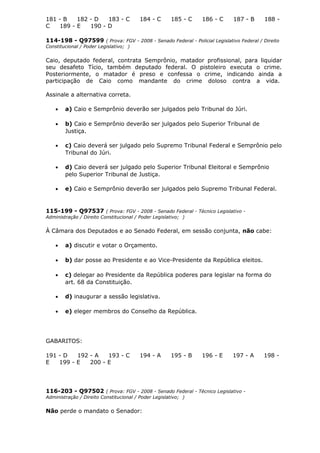 181 - B 182 - D 183 - C 184 - C 185 - C 186 - C 187 - B 188 -
C 189 - E 190 - D
114-198 - Q97599 ( Prova: FGV - 2008 - Senado Federal - Policial Legislativo Federal / Direito
Constitucional / Poder Legislativo; )
Caio, deputado federal, contrata Semprônio, matador profissional, para liquidar
seu desafeto Tício, também deputado federal. O pistoleiro executa o crime.
Posteriormente, o matador é preso e confessa o crime, indicando ainda a
participação de Caio como mandante do crime doloso contra a vida.
Assinale a alternativa correta.
• a) Caio e Semprônio deverão ser julgados pelo Tribunal do Júri.
• b) Caio e Semprônio deverão ser julgados pelo Superior Tribunal de
Justiça.
• c) Caio deverá ser julgado pelo Supremo Tribunal Federal e Semprônio pelo
Tribunal do Júri.
• d) Caio deverá ser julgado pelo Superior Tribunal Eleitoral e Semprônio
pelo Superior Tribunal de Justiça.
• e) Caio e Semprônio deverão ser julgados pelo Supremo Tribunal Federal.
115-199 - Q97537 ( Prova: FGV - 2008 - Senado Federal - Técnico Legislativo -
Administração / Direito Constitucional / Poder Legislativo; )
À Câmara dos Deputados e ao Senado Federal, em sessão conjunta, não cabe:
• a) discutir e votar o Orçamento.
• b) dar posse ao Presidente e ao Vice-Presidente da República eleitos.
• c) delegar ao Presidente da República poderes para legislar na forma do
art. 68 da Constituição.
• d) inaugurar a sessão legislativa.
• e) eleger membros do Conselho da República.
GABARITOS:
191 - D 192 - A 193 - C 194 - A 195 - B 196 - E 197 - A 198 -
E 199 - E 200 - E
116-203 - Q97502 ( Prova: FGV - 2008 - Senado Federal - Técnico Legislativo -
Administração / Direito Constitucional / Poder Legislativo; )
Não perde o mandato o Senador:
 
