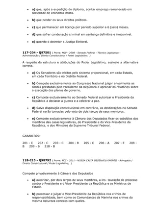 • a) que, após a expedição do diploma, aceitar emprego remunerado em
sociedade de economia mista.
• b) que perder os seus direitos políticos.
• c) que permanecer em licença por período superior a 6 (seis) meses.
• d) que sofrer condenação criminal em sentença definitiva e irrecorrível.
• e) quando o decretar a Justiça Eleitoral.
117-204 - Q97501 ( Prova: FGV - 2008 - Senado Federal - Técnico Legislativo -
Administração / Direito Constitucional / Poder Legislativo; )
A respeito da estrutura e atribuições do Poder Legislativo, assinale a alternativa
correta.
• a) Os Senadores são eleitos pelo sistema proporcional, em cada Estado,
em cada Território e no Distrito Federal.
• b) Compete exclusivamente ao Congresso Nacional julgar anualmente as
contas prestadas pelo Presidente da República e apreciar os relatórios sobre
a execução dos planos de governo.
• c) Compete exclusivamente ao Senado Federal autorizar o Presidente da
República a declarar a guerra e a celebrar a paz.
• d) Salvo disposição constitucional em contrário, as deliberações no Senado
Federal serão tomadas pelo voto de dois terços de seus membros.
• e) Compete exclusivamente à Câmara dos Deputados fixar os subsídios dos
membros das casas legislativas, do Presidente e do Vice-Presidente da
República, e dos Ministros do Supremo Tribunal Federal.
GABARITOS:
201 - C 202 - C 203 - C 204 - B 205 - C 206 - A 207 - E 208 -
B 209 - B 210 - B
118-215 - Q98792 ( Prova: FCC - 2011 - NOSSA CAIXA DESENVOLVIMENTO - Advogado /
Direito Constitucional / Poder Legislativo; )
Compete privativamente à Câmara dos Deputados
• a) autorizar, por dois terços de seus membros, a ins- tauração de processo
contra o Presidente e o Vice- Presidente da República e os Ministros de
Estado.
• b) processar e julgar o Vice-Presidente da República nos crimes de
responsabilidade, bem como os Comandantes da Marinha nos crimes da
mesma natureza conexos com queles.
 