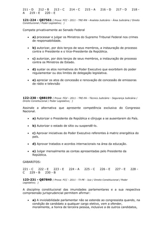 211 - D 212 - B 213 - C 214 - C 215 - A 216 - D 217 - D 218 -
A 219 - E 220 - E
121-224 - Q87561 ( Prova: FCC - 2011 - TRE-RN - Analista Judiciário - Área Judiciária / Direito
Constitucional / Poder Legislativo; )
Compete privativamente ao Senado Federal
• a) processar e julgar os Ministros do Supremo Tribunal Federal nos crimes
de responsabilidade.
• b) autorizar, por dois terços de seus membros, a instauração de processo
contra o Presidente e o Vice-Presidente da República.
• c) autorizar, por dois terços de seus membros, a instauração de processo
contra os Ministros de Estado.
• d) sustar os atos normativos do Poder Executivo que exorbitem do poder
regulamentar ou dos limites de delegação legislativa.
• e) apreciar os atos de concessão e renovação de concessão de emissoras
de rádio e televisão
122-230 - Q88199 ( Prova: FGV - 2011 - TRE-PA - Técnico Judiciário - Segurança Judiciária /
Direito Constitucional / Poder Legislativo; )
Assinale a alternativa que apresente competência exclusiva do Congresso
Nacional.
• a) Autorizar o Presidente da República e cônjuge a se ausentarem do País.
• b) Autorizar o estado de sítio ou suspendê-lo.
• c) Aprovar iniciativas do Poder Executivo referentes à matriz energética do
país.
• d) Aprovar tratados e acordos internacionais na área da educação.
• e) Julgar mensalmente as contas apresentadas pelo Presidente da
República.
GABARITOS:
221 - C 222 - E 223 - E 224 - A 225 - C 226 - E 227 - E 228 -
C 229 - B 230 - B
123-231 - Q87840 ( Prova: FCC - 2011 - TJ-PE - Juiz / Direito Constitucional / Poder
Legislativo; )
A disciplina constitucional das imunidades parlamentares e a sua respectiva
compreensão jurisprudencial permitem afirmar:
• a) A inviolabilidade parlamentar não se estende ao congressista quando, na
condição de candidato a qualquer cargo eletivo, vem a ofender,
moralmente, a honra de terceira pessoa, inclusive a de outros candidatos,
 