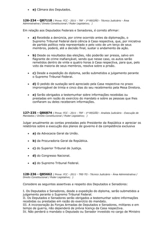 • e) Câmara dos Deputados.
126-234 - Q87118 ( Prova: FCC - 2011 - TRF - 1ª REGIÃO - Técnico Judiciário - Área
Administrativa / Direito Constitucional / Poder Legislativo; )
Em relação aos Deputados Federais e Senadores, é correto afirmar:
• a) Recebida a denúncia, por crime ocorrido antes da diplomação, o
Supremo Tribunal Federal dará ciência à Casa respectiva, que, por iniciativa
de partido político nela representado e pelo voto de um terço de seus
membros, poderá, até a decisão final, sustar o andamento da ação.
• b) Desde os resultados das eleições, não poderão ser presos, salvo em
flagrante de crime inafiançável, sendo que nesse caso, os autos serão
remetidos dentro de vinte e quatro horas à Casa respectiva, para que, pelo
voto da maioria de seus membros, resolva sobre a prisão.
• c) Desde a expedição do diploma, serão submetidos a julgamento perante
o Supremo Tribunal Federal.
• d) O pedido de sustação será apreciado pela Casa respectiva no prazo
improrrogável de trinta e cinco dias do seu recebimento pela Mesa Diretora.
• e) Serão obrigados a testemunhar sobre informações recebidas ou
prestadas em razão do exercício do mandato e sobre as pessoas que lhes
confiaram ou deles receberam informações.
127-235 - Q86874 ( Prova: FCC - 2011 - TRF - 1ª REGIÃO - Analista Judiciário - Execução de
Mandados / Direito Constitucional / Poder Legislativo; )
Julgar anualmente as contas prestadas pelo Presidente da República e apreciar os
relatórios sobre a execução dos planos de governo é da competência exclusiva
• a) da Advocacia Geral da União.
• b) da Procuradoria Geral da República.
• c) do Superior Tribunal de Justiça.
• d) do Congresso Nacional.
• e) do Supremo Tribunal Federal.
128-236 - Q85662 ( Prova: FCC - 2011 - TRE-TO - Técnico Judiciário - Área Administrativa /
Direito Constitucional / Poder Legislativo; )
Considere as seguintes assertivas a respeito dos Deputados e Senadores:
I. Os Deputados e Senadores, desde a expedição do diploma, serão submetidos a
julgamento perante o Supremo Tribunal Federal.
II. Os Deputados e Senadores serão obrigados a testemunhar sobre informações
recebidas ou prestadas em razão do exercício do mandato.
III. A incorporação às Forças Armadas de Deputados e Senadores, militares e em
tempo de guerra, não dependerá de prévia licença da Casa respectiva.
IV. Não perderá o mandato o Deputado ou Senador investido no cargo de Ministro
 